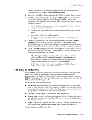 Creating an Interface 
tables in the model can be drag-and-dropped into the text. You may call the 
expression Editor by clicking Launch Expression Editor. 
3. Optionally, click Check the expression in the DBMS to validate the expression. 
4. Select the execution location: Source, Target or Staging Area. Some limitations 
exist when designing mappings. When a mapping does not respect these 
limitations, a red cross icon appears on the target column in the Target Datastore 
Panel. For example: 
■ Mappings that contain constants cannot be mapped on the source without 
Tip: Before proceeding, you can check the consistency and errors in 
your diagram by clicking the Display Interface Errors Report in the 
Source Diagram Toolbar. This report will show you errors that may 
exist in your interface such as mappings incorrectly located. 
At this stage, you may receive some errors because the Knowledge 
Modules are not selected yet for this interface. 
Working with Integration Interfaces 11-15 
having selected a source datastore. 
■ Mappings that contain reference source columns cannot be mapped on the 
target. 
■ A mandatory column should be mapped. 
■ A mapping mapped in one dataset must be mapped in all other datasets. 
5. Check the Update boxes if you want the mapping to be executed in Insert or 
Update operations. You can also check the UD1 to UD10 boxes to enable 
KM-specific options on columns. These options are optional, and must be used if 
the Knowledge Module documentation indicates it. Otherwise, they are ignored. 
6. Check Active Mapping if you want this mapping to be used for the execution of 
the interface. Note that if you enter a mapping text in a disabled mapping, this 
mapping will automatically be enabled. 
11.3.6 Define the Interface Flow 
In the Flow tab, you define the loading and integration strategies for mapped data. 
Oracle Data Integrator automatically computes the flow depending on the 
configuration in the interface's diagram. It proposes default KMs (global and project 
KMs) for the data flow. The Flow tab enables you to view the data flow and select the 
KMs used to load and integrate data. 
In the flow, the following items appear: 
■ Source Sets: Source Datastores that are within the same dataset, located on the 
same physical data server and which are joined with Joins located on the Source 
are grouped in a single source set in the flow diagram. A source set represents a 
group of datastores that can be extracted at the same time. 
■ DataSets: Datasets appear as yellow boxes in the Staging Area. 
■ Staging Area: It appears as a box that includes the different datasets, the target (if 
located on the same data server), and possibly some of the sources (if located on 
the same data server). 
■ Target: It appears as a separate box if it is located in a different schema from the 
staging area (If the Staging Area Different from Target option is selected). 
You use the following KMs in the flow: 
 