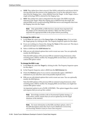 Creating an Interface 
■ LKM: They define how data is moved. One LKM is selected for each Source Set for 
moving data from the sources to the staging area. It can be also selected to move 
data from the Staging Area - when different from the Target - to the Target, when a 
single technology IKM is selected for the Staging Area. 
■ IKM: They define how data is integrated into the target. One IKM is typically 
selected on the Target. When the staging area is different from the target, the 
selected IKM can be a multi-technology IKM that moves and integrates data from 
the Staging Area into the Target. 
Note: Only global KMs or KMs that have already been imported into 
the project can be selected in the interface. Make sure that you have 
imported the appropriate KMs in the project before proceeding. 
To change the LKM in use: 
1. In the Flow tab, select one of the Source Sets or the Staging Area, if it is not into 
the Target group, by clicking its title. The Property Inspector opens for this object. 
2. If you are working on a Source Set, change the Name of this source set. This step is 
optional and improves readability of the flow. 
3. Select a LKM from the LKM Selector list. 
4. KMs are set with default options that work in most use cases. You can optionally 
modify the KM Options. 
Note that KM options of the previous KM are retained using homonymy when 
switching from a KM to another. By changing KMs several times you might lose 
custom KM option values. 
To change the IKM in use: 
1. In the Flow tab, select the Target by clicking its title. The Property Inspector opens 
for this object. 
2. In the Property Inspector, select a IKM from the IKM Selector list. 
3. Check the Distinct option if you want to automatically apply a DISTINCT 
statement on your data flow and avoid possible duplicate rows. 
4. KMs are set with default options that work in most use cases. You can optionally 
modify the KM Options. 
Note that KM options of the previous KM are retained using homonymy when 
switching from a KM to another. By changing KMs several times you might lose 
custom KM option values. 
An important option to set is FLOW_CONTROL. This option triggers flow control 
and requires that you set up flow control. 
Note: Knowledge modules with an Incremental Update strategy, as 
well as flow control, require that you set an update key for the target 
datastore of the interface. 
Note: For more information on the KMs and their options, refer to 
the KM description and to the Oracle Fusion Middleware Connectivity 
and Knowledge Modules Guide for Oracle Data Integrator. 
11-16 Oracle Fusion Middleware Developer's Guide for Oracle Data Integrator 
 