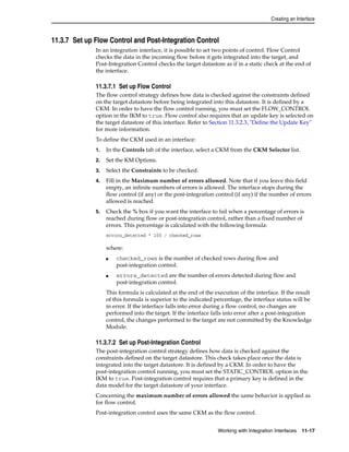 Creating an Interface 
11.3.7 Set up Flow Control and Post-Integration Control 
In an integration interface, it is possible to set two points of control. Flow Control 
checks the data in the incoming flow before it gets integrated into the target, and 
Post-Integration Control checks the target datastore as if in a static check at the end of 
the interface. 
11.3.7.1 Set up Flow Control 
The flow control strategy defines how data is checked against the constraints defined 
on the target datastore before being integrated into this datastore. It is defined by a 
CKM. In order to have the flow control running, you must set the FLOW_CONTROL 
option in the IKM to true. Flow control also requires that an update key is selected on 
the target datastore of this interface. Refer to Section 11.3.2.3, "Define the Update Key" 
for more information. 
To define the CKM used in an interface: 
1. In the Controls tab of the interface, select a CKM from the CKM Selector list. 
2. Set the KM Options. 
3. Select the Constraints to be checked. 
4. Fill in the Maximum number of errors allowed. Note that if you leave this field 
empty, an infinite numbers of errors is allowed. The interface stops during the 
flow control (if any) or the post-integration control (if any) if the number of errors 
allowed is reached. 
5. Check the % box if you want the interface to fail when a percentage of errors is 
reached during flow or post-integration control, rather than a fixed number of 
errors. This percentage is calculated with the following formula: 
errors_detected * 100 / checked_rows 
where: 
■ checked_rows is the number of checked rows during flow and 
Working with Integration Interfaces 11-17 
post-integration control. 
■ errors_detected are the number of errors detected during flow and 
post-integration control. 
This formula is calculated at the end of the execution of the interface. If the result 
of this formula is superior to the indicated percentage, the interface status will be 
in error. If the interface falls into error during a flow control, no changes are 
performed into the target. If the interface falls into error after a post-integration 
control, the changes performed to the target are not committed by the Knowledge 
Module. 
11.3.7.2 Set up Post-Integration Control 
The post-integration control strategy defines how data is checked against the 
constraints defined on the target datastore. This check takes place once the data is 
integrated into the target datastore. It is defined by a CKM. In order to have the 
post-integration control running, you must set the STATIC_CONTROL option in the 
IKM to true. Post-integration control requires that a primary key is defined in the 
data model for the target datastore of your interface. 
Concerning the maximum number of errors allowed the same behavior is applied as 
for flow control. 
Post-integration control uses the same CKM as the flow control. 
 