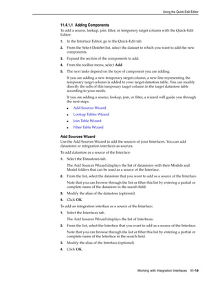 Using the Quick-Edit Editor 
11.4.1.1 Adding Components 
To add a source, lookup, join, filter, or temporary target column with the Quick-Edit 
Editor: 
1. In the Interface Editor, go to the Quick-Edit tab. 
2. From the Select DataSet list, select the dataset to which you want to add the new 
Working with Integration Interfaces 11-19 
components. 
3. Expand the section of the components to add. 
4. From the toolbar menu, select Add. 
5. The next tasks depend on the type of component you are adding: 
If you are adding a new temporary target column, a new line representing the 
temporary target column is added to your target datastore table. You can modify 
directly the cells of this temporary target column in the target datastore table 
according to your needs. 
If you are adding a source, lookup, join, or filter, a wizard will guide you through 
the next steps. 
■ Add Sources Wizard 
■ Lookup Tables Wizard 
■ Join Table Wizard 
■ Filter Table Wizard 
Add Sources Wizard 
Use the Add Sources Wizard to add the sources of your Interfaces. You can add 
datastores or integration interfaces as sources. 
To add datastore as a source of the Interface: 
1. Select the Datastores tab. 
The Add Sources Wizard displays the list of datastores with their Models and 
Model folders that can be used as a source of the Interface. 
2. From the list, select the datastore that you want to add as a source of the Interface. 
Note that you can browse through the list or filter this list by entering a partial or 
complete name of the datastore in the search field. 
3. Modify the alias of the datastore (optional). 
4. Click OK. 
To add an integration interface as a source of the Interface: 
1. Select the Interfaces tab. 
The Add Sources Wizard displays the list of Interfaces. 
2. From the list, select the Interface that you want to add as a source of the Interface. 
Note that you can browse through the list or filter this list by entering a partial or 
complete name of the Interface in the search field. 
3. Modify the alias of the Interface (optional). 
4. Click OK. 
 
