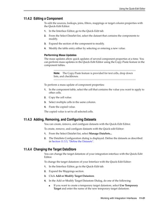 Using the Quick-Edit Editor 
Note: The Copy-Paste feature is provided for text cells, drop down 
lists, and checkboxes. 
Working with Integration Interfaces 11-21 
11.4.2 Editing a Component 
To edit the sources, lookups, joins, filters, mappings or target column properties with 
the Quick-Edit Editor: 
1. In the Interface Editor, go to the Quick-Edit tab. 
2. From the Select DataSet list, select the dataset that contains the components to 
modify. 
3. Expand the section of the component to modify. 
4. Modify the table entry either by selecting or entering a new value. 
Performing Mass Updates 
The mass updates allow quick updates of several component properties at a time. You 
can perform mass updates in the Quick-Edit Editor using the Copy-Paste feature in the 
component tables. 
To perform a mass update of component properties: 
1. In the component table, select the cell that contains the value you want to apply to 
other cells. 
2. Copy the cell value. 
3. Select multiple cells in the same column. 
4. Paste the copied value. 
The copied value is set to all selected cells. 
11.4.3 Adding, Removing, and Configuring Datasets 
You can create, remove, and configure datasets with the Quick-Edit Editor. 
To create, remove, and configure datasets with the Quick-edit Editor: 
1. From the Select DataSet list, select Manage DataSets... 
2. The DataSets Configuration dialog is displayed. Define the datasets as described 
in Section 11.3.3, "Define the Datasets". 
11.4.4 Changing the Target DataStore 
You can change the target datastore of your integration interface with the Quick-Edit 
Editor. 
To change the target datastore of your Interface with the Quick-Edit Editor: 
1. In the Interface Editor, go to the Quick-Edit tab. 
2. Expand the Mappings section. 
3. Click Add or Modify Target Datastore. 
4. In the Add or Modify Target Datastore Dialog, do one of the following: 
■ If you want to create a temporary target datastore, select Use Temporary 
Target and enter the name of the new temporary target datastore. 
 