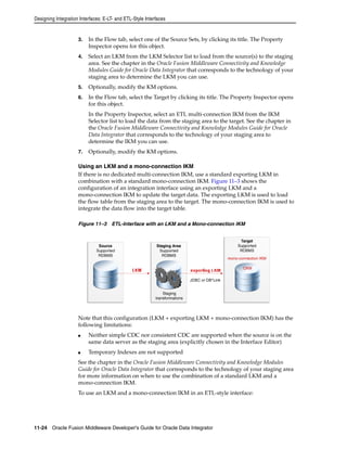 Designing Integration Interfaces: E-LT- and ETL-Style Interfaces 
3. In the Flow tab, select one of the Source Sets, by clicking its title. The Property 
Inspector opens for this object. 
4. Select an LKM from the LKM Selector list to load from the source(s) to the staging 
area. See the chapter in the Oracle Fusion Middleware Connectivity and Knowledge 
Modules Guide for Oracle Data Integrator that corresponds to the technology of your 
staging area to determine the LKM you can use. 
5. Optionally, modify the KM options. 
6. In the Flow tab, select the Target by clicking its title. The Property Inspector opens 
for this object. 
In the Property Inspector, select an ETL multi-connection IKM from the IKM 
Selector list to load the data from the staging area to the target. See the chapter in 
the Oracle Fusion Middleware Connectivity and Knowledge Modules Guide for Oracle 
Data Integrator that corresponds to the technology of your staging area to 
determine the IKM you can use. 
7. Optionally, modify the KM options. 
Using an LKM and a mono-connection IKM 
If there is no dedicated multi-connection IKM, use a standard exporting LKM in 
combination with a standard mono-connection IKM. Figure 11–3 shows the 
configuration of an integration interface using an exporting LKM and a 
mono-connection IKM to update the target data. The exporting LKM is used to load 
the flow table from the staging area to the target. The mono-connection IKM is used to 
integrate the data flow into the target table. 
Figure 11–3 ETL-Interface with an LKM and a Mono-connection IKM 
Note that this configuration (LKM + exporting LKM + mono-connection IKM) has the 
following limitations: 
■ Neither simple CDC nor consistent CDC are supported when the source is on the 
same data server as the staging area (explicitly chosen in the Interface Editor) 
■ Temporary Indexes are not supported 
See the chapter in the Oracle Fusion Middleware Connectivity and Knowledge Modules 
Guide for Oracle Data Integrator that corresponds to the technology of your staging area 
for more information on when to use the combination of a standard LKM and a 
mono-connection IKM. 
To use an LKM and a mono-connection IKM in an ETL-style interface: 
11-24 Oracle Fusion Middleware Developer's Guide for Oracle Data Integrator 
 