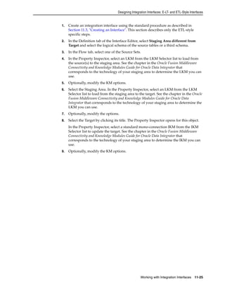 Designing Integration Interfaces: E-LT- and ETL-Style Interfaces 
1. Create an integration interface using the standard procedure as described in 
Section 11.3, "Creating an Interface". This section describes only the ETL-style 
specific steps. 
2. In the Definition tab of the Interface Editor, select Staging Area different from 
Target and select the logical schema of the source tables or a third schema. 
3. In the Flow tab, select one of the Source Sets. 
4. In the Property Inspector, select an LKM from the LKM Selector list to load from 
the source(s) to the staging area. See the chapter in the Oracle Fusion Middleware 
Connectivity and Knowledge Modules Guide for Oracle Data Integrator that 
corresponds to the technology of your staging area to determine the LKM you can 
use. 
5. Optionally, modify the KM options. 
6. Select the Staging Area. In the Property Inspector, select an LKM from the LKM 
Selector list to load from the staging area to the target. See the chapter in the Oracle 
Fusion Middleware Connectivity and Knowledge Modules Guide for Oracle Data 
Integrator that corresponds to the technology of your staging area to determine the 
LKM you can use. 
7. Optionally, modify the options. 
8. Select the Target by clicking its title. The Property Inspector opens for this object. 
In the Property Inspector, select a standard mono-connection IKM from the IKM 
Selector list to update the target. See the chapter in the Oracle Fusion Middleware 
Connectivity and Knowledge Modules Guide for Oracle Data Integrator that 
corresponds to the technology of your staging area to determine the IKM you can 
use. 
Working with Integration Interfaces 11-25 
9. Optionally, modify the KM options. 
 