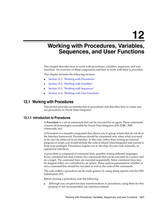 12 
12Working with Procedures, Variables, 
Sequences, and User Functions 
This chapter describes how to work with procedures, variables, sequences, and user 
functions. An overview of these components and how to work with them is provided. 
This chapter includes the following sections: 
■ Section 12.1, "Working with Procedures" 
■ Section 12.2, "Working with Variables" 
■ Section 12.3, "Working with Sequences" 
■ Section 12.4, "Working with User Functions" 
12.1 Working with Procedures 
This section provides an introduction to procedures and describes how to create and 
use procedures in Oracle Data Integrator. 
12.1.1 Introduction to Procedures 
A Procedure is a set of commands that can be executed by an agent. These commands 
concern all technologies accessible by Oracle Data Integrator (OS, JDBC, JMS 
commands, etc). 
A Procedure is a reusable component that allows you to group actions that do not fit in 
the Interface framework. Procedures should be considered only when what you need 
to do can’t be achieved in an interface. In this case, rather than writing an external 
program or script, you would include the code in Oracle Data Integrator and execute it 
from your packages. Procedures require you to develop all your code manually, as 
opposed to interfaces. 
A procedure is composed of command lines, possibly mixing different languages. 
Every command line may contain two commands that can be executed on a source and 
on a target. The command lines are executed sequentially. Some command lines may 
be skipped if they are controlled by an option. These options parameterize whether or 
not a command line should be executed as well as the code of the commands. 
The code within a procedure can be made generic by using string options and the ODI 
Substitution API. 
Before creating a procedure, note the following: 
■ Although you can perform data transformations in procedures, using them for this 
purpose is not recommended; use interfaces instead. 
Working with Procedures, Variables, Sequences, and User Functions 12-1 
 