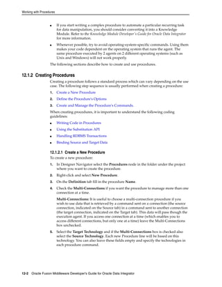 Working with Procedures 
■ If you start writing a complex procedure to automate a particular recurring task 
for data manipulation, you should consider converting it into a Knowledge 
Module. Refer to the Knowledge Module Developer's Guide for Oracle Data Integrator 
for more information. 
■ Whenever possible, try to avoid operating-system-specific commands. Using them 
makes your code dependent on the operating system that runs the agent. The 
same procedure executed by 2 agents on 2 different operating systems (such as 
Unix and Windows) will not work properly. 
The following sections describe how to create and use procedures. 
12.1.2 Creating Procedures 
Creating a procedure follows a standard process which can vary depending on the use 
case. The following step sequence is usually performed when creating a procedure: 
1. Create a New Procedure 
2. Define the Procedure's Options 
3. Create and Manage the Procedure's Commands. 
When creating procedures, it is important to understand the following coding 
guidelines: 
■ Writing Code in Procedures 
■ Using the Substitution API 
■ Handling RDBMS Transactions 
■ Binding Source and Target Data 
12.1.2.1 Create a New Procedure 
To create a new procedure: 
1. In Designer Navigator select the Procedures node in the folder under the project 
where you want to create the procedure. 
2. Right-click and select New Procedure. 
3. On the Definition tab fill in the procedure Name. 
4. Check the Multi-Connections if you want the procedure to manage more than one 
connection at a time. 
Multi-Connections: It is useful to choose a multi-connection procedure if you 
wish to use data that is retrieved by a command sent on a connection (the source 
connection, indicated on the Source tab) in a command sent to another connection 
(the target connection, indicated on the Target tab). This data will pass though the 
execution agent. If you access one connection at a time (which enables you to 
access different connections, but only one at a time) leave the Multi-Connections 
box unchecked. 
5. Select the Target Technology and if the Multi-Connections box is checked also 
select the Source Technology. Each new Procedure line will be based on this 
technology. You can also leave these fields empty and specify the technologies in 
each procedure command. 
12-2 Oracle Fusion Middleware Developer's Guide for Oracle Data Integrator 
 