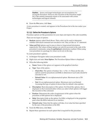 Working with Procedures 
Caution: Source and target technologies are not mandatory for 
saving the Procedure. However, the execution of the Procedure might 
fail, if the related commands require to be associated with certain 
technologies and logical schemas. 
6. From the File menu, click Save. 
A new procedure is created, and appears in the Procedures list in the tree under your 
Project. 
12.1.2.2 Define the Procedure's Options 
Procedure options act like parameters for your steps and improve the code reusability. 
There are two types of options: 
■ Boolean options called Check Boxes. Their value can be used to determine 
whether individual command are executed or not. They act like an “if” statement. 
■ Value and Text options used to pass in short or long textual information 
respectively. The values of these options can only be recovered in the code of the 
procedure's commands, using the getOption() substitution method. When using 
your procedure in a package, its values can be set on the step. 
To create procedure's options: 
1. In Designer Navigator select your procedure's node. 
2. Right-click and select New Option. The Procedure Option Editor is displayed. 
3. Fill in the following fields: 
■ Name: Name of the option as it appears in the graphical interface 
■ Type: Type of the option. 
– Check Box: The option is boolean: Yes = 1/No = 0. These are the only 
options used for procedures and KMs to determine if such tasks should be 
executed or not. 
– Default Value: It is an alphanumerical option. Maximum size is 250 
characters. 
– Text: It is an alphanumerical option. Maximum size is not limited. 
Accessing this type of option is slower than for default value options. 
■ Description: Short description of the option. For Check Box options, this is 
displayed on the Command editor where you select which options will trigger 
the execution of the command. 
■ Position: Determines the order of appearance of the option when the 
procedure or KM options list is displayed. 
■ Help: Descriptive help on the option. For KMs, is displayed in the properties 
pane when the KM is selected in an interface. 
■ Default value: Value that the option will take, if no value has been specified 
by the user of the procedure or the KM. 
4. From the File menu, click Save. 
5. Repeat these operations for each option that is required for the procedure. 
Working with Procedures, Variables, Sequences, and User Functions 12-3 
 
