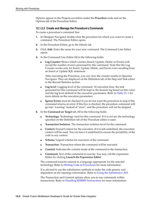 Working with Procedures 
Options appear in the Projects accordion under the Procedure node and on the 
Options tab of the Procedure Editor. 
12.1.2.3 Create and Manage the Procedure's Commands 
To create a procedure's command line: 
1. In Designer Navigator double-click the procedure for which you want to create a 
command. The Procedure Editor opens. 
2. In the Procedure Editor, go to the Details tab 
3. Click Add. Enter the name for your new command. The Command Line Editor 
opens. 
4. In the Command Line Editor fill in the following fields: 
■ Log Counter: Shows which counter (Insert, Update, Delete or Errors) will 
record the number of rows processed by this command. Note that the Log 
Counter works only for Insert, Update, Delete, and Errors rows resulting from 
an Insert or Update SQL statement. 
After executing the Procedure, you can view the counter results in Operator 
Navigator. They are displayed on the Definition tab of the Step and Task editor 
in the Record Statistics section. 
■ Log level: Logging level of the command. At execution time, the task 
generated for this command will be kept in the Session log based on this value 
and the log level defined in the execution parameters. Refer to Table 21–1 for 
more details on the execution parameters. 
■ Ignore Errors must be checked if you do not want the procedure to stop if this 
command returns an error. If this box is checked, the procedure command will 
go into "warning" instead of "error", and the procedure will not be stopped. 
5. In the Command on Target tab, fill in the following fields: 
■ Technology: Technology used for this command. If it is not set, the technology 
specified on the Definition tab of the Procedure editor is used. 
■ Transaction Isolation: The transaction isolation level for the command. 
■ Context: Forced Context for the execution. If it is left undefined, the execution 
context will be used. You can leave it undefined to ensure the portability of the 
code in any context. 
■ Schema: Logical schema for execution of the command. 
■ Transaction: Transaction where the command will be executed. 
■ Commit: Indicates the commit mode of the command in the transaction. 
■ Command: Text of the command to execute. You may call the expression 
Editor by clicking Launch the Expression Editor. 
The command must be entered in a language appropriate for the selected 
technology. Refer to Writing Code in Procedures for more information. 
It is advised to use the substitution methods to make the code generic and 
dependent on the topology information. Refer to Using the Substitution API. 
The Transaction and Commit options allow you to run commands within 
transactions. Refer to Handling RDBMS Transactions for more information. 
12-4 Oracle Fusion Middleware Developer's Guide for Oracle Data Integrator 
 