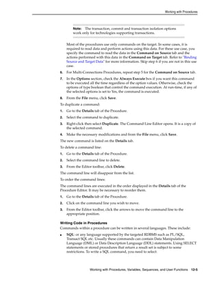 Working with Procedures 
Note: The transaction, commit and transaction isolation options 
work only for technologies supporting transactions. 
Most of the procedures use only commands on the target. In some cases, it is 
required to read data and perform actions using this data. For these use case, you 
specify the command to read the data in the Command on Source tab and the 
actions performed with this data in the Command on Target tab. Refer to "Binding 
Source and Target Data" for more information. Skip step 6 if you are not in this use 
case. 
6. For Multi-Connections Procedures, repeat step 5 for the Command on Source tab. 
7. In the Options section, check the Always Execute box if you want this command 
to be executed all the time regardless of the option values. Otherwise, check the 
options of type boolean that control the command execution. At run-time, if any of 
the selected options is set to Yes, the command is executed. 
8. From the File menu, click Save. 
To duplicate a command: 
1. Go to the Details tab of the Procedure. 
2. Select the command to duplicate. 
3. Right-click then select Duplicate. The Command Line Editor opens. It is a copy of 
the selected command. 
4. Make the necessary modifications and from the File menu, click Save. 
The new command is listed on the Details tab. 
To delete a command line: 
1. Go to the Details tab of the Procedure. 
2. Select the command line to delete. 
3. From the Editor toolbar, click Delete. 
The command line will disappear from the list. 
To order the command lines: 
The command lines are executed in the order displayed in the Details tab of the 
Procedure Editor. It may be necessary to reorder them. 
1. Go to the Details tab of the Procedure. 
2. Click on the command line you wish to move. 
3. From the Editor toolbar, click the arrows to move the command line to the 
appropriate position. 
Writing Code in Procedures 
Commands within a procedure can be written in several languages. These include: 
■ SQL: or any language supported by the targeted RDBMS such as PL/SQL, 
Transact SQL etc. Usually these commands can contain Data Manipulation 
Language (DML) or Data Description Language (DDL) statements. Using SELECT 
statements or stored procedures that return a result set is subject to some 
restrictions. To write a SQL command, you need to select: 
Working with Procedures, Variables, Sequences, and User Functions 12-5 
 