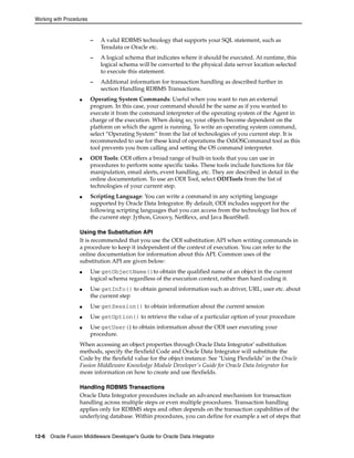 Working with Procedures 
– A valid RDBMS technology that supports your SQL statement, such as 
Teradata or Oracle etc. 
– A logical schema that indicates where it should be executed. At runtime, this 
logical schema will be converted to the physical data server location selected 
to execute this statement. 
– Additional information for transaction handling as described further in 
section Handling RDBMS Transactions. 
■ Operating System Commands: Useful when you want to run an external 
program. In this case, your command should be the same as if you wanted to 
execute it from the command interpreter of the operating system of the Agent in 
charge of the execution. When doing so, your objects become dependent on the 
platform on which the agent is running. To write an operating system command, 
select “Operating System” from the list of technologies of you current step. It is 
recommended to use for these kind of operations the OdiOSCommand tool as this 
tool prevents you from calling and setting the OS command interpreter. 
■ ODI Tools: ODI offers a broad range of built-in tools that you can use in 
procedures to perform some specific tasks. These tools include functions for file 
manipulation, email alerts, event handling, etc. They are described in detail in the 
online documentation. To use an ODI Tool, select ODITools from the list of 
technologies of your current step. 
■ Scripting Language: You can write a command in any scripting language 
supported by Oracle Data Integrator. By default, ODI includes support for the 
following scripting languages that you can access from the technology list box of 
the current step: Jython, Groovy, NetRexx, and Java BeanShell. 
Using the Substitution API 
It is recommended that you use the ODI substitution API when writing commands in 
a procedure to keep it independent of the context of execution. You can refer to the 
online documentation for information about this API. Common uses of the 
substitution API are given below: 
■ Use getObjectName()to obtain the qualified name of an object in the current 
logical schema regardless of the execution context, rather than hard coding it. 
■ Use getInfo() to obtain general information such as driver, URL, user etc. about 
the current step 
■ Use getSession() to obtain information about the current session 
■ Use getOption() to retrieve the value of a particular option of your procedure 
■ Use getUser() to obtain information about the ODI user executing your 
procedure. 
When accessing an object properties through Oracle Data Integrator' substitution 
methods, specify the flexfield Code and Oracle Data Integrator will substitute the 
Code by the flexfield value for the object instance. See "Using Flexfields" in the Oracle 
Fusion Middleware Knowledge Module Developer's Guide for Oracle Data Integrator for 
more information on how to create and use flexfields. 
Handling RDBMS Transactions 
Oracle Data Integrator procedures include an advanced mechanism for transaction 
handling across multiple steps or even multiple procedures. Transaction handling 
applies only for RDBMS steps and often depends on the transaction capabilities of the 
underlying database. Within procedures, you can define for example a set of steps that 
12-6 Oracle Fusion Middleware Developer's Guide for Oracle Data Integrator 
 