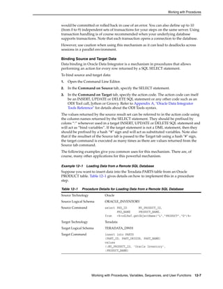 Working with Procedures 
would be committed or rolled back in case of an error. You can also define up to 10 
(from 0 to 9) independent sets of transactions for your steps on the same server. Using 
transaction handling is of course recommended when your underlying database 
supports transactions. Note that each transaction opens a connection to the database. 
However, use caution when using this mechanism as it can lead to deadlocks across 
sessions in a parallel environment. 
Binding Source and Target Data 
Data binding in Oracle Data Integrator is a mechanism in procedures that allows 
performing an action for every row returned by a SQL SELECT statement. 
To bind source and target data: 
1. Open the Command Line Editor. 
2. In the Command on Source tab, specify the SELECT statement. 
3. In the Command on Target tab, specify the action code. The action code can itself 
be an INSERT, UPDATE or DELETE SQL statement or any other code such as an 
ODI Tool call, Jython or Groovy. Refer to Appendix A, "Oracle Data Integrator 
Tools Reference" for details about the ODI Tools syntax. 
The values returned by the source result set can be referred to in the action code using 
the column names returned by the SELECT statement. They should be prefixed by 
colons “:” whenever used in a target INSERT, UPDATE or DELETE SQL statement and 
will act as “bind variables”. If the target statement is not a DML statement, then they 
should be prefixed by a hash “#” sign and will act as substituted variables. Note also 
that if the resultset of the Source tab is passed to the Target tab using a hash "#" sign, 
the target command is executed as many times as there are values returned from the 
Source tab command. 
The following examples give you common uses for this mechanism. There are, of 
course, many other applications for this powerful mechanism. 
Example 12–1 Loading Data from a Remote SQL Database 
Suppose you want to insert data into the Teradata PARTS table from an Oracle 
PRODUCT table. Table 12–1 gives details on how to implement this in a procedure 
step. 
Table 12–1 Procedure Details for Loading Data from a Remote SQL Database 
Source Technology Oracle 
Source Logical Schema ORACLE_INVENTORY 
Source Command select PRD_ID MY_PRODUCT_ID, 
PRD_NAME PRODUCT_NAME, 
from <%=odiRef.getObjectName("L","PRODUCT","D")%> 
Target Technology Teradata 
Target Logical Schema TERADATA_DWH 
Target Command insert into PARTS 
(PART_ID, PART_ORIGIN, PART_NAME) 
values 
(:MY_PRODUCT_ID, ’Oracle Inventory’, 
:PRODUCT_NAME) 
Working with Procedures, Variables, Sequences, and User Functions 12-7 
 