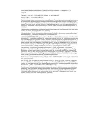 Oracle Fusion Middleware Developer's Guide for Oracle Data Integrator, 11g Release 1 (11.1.1) 
E12643-06 
Copyright © 2010, 2013, Oracle and/or its affiliates. All rights reserved. 
Primary Author: Laura Hofman Miquel 
This software and related documentation are provided under a license agreement containing restrictions on 
use and disclosure and are protected by intellectual property laws. Except as expressly permitted in your 
license agreement or allowed by law, you may not use, copy, reproduce, translate, broadcast, modify, license, 
transmit, distribute, exhibit, perform, publish, or display any part, in any form, or by any means. Reverse 
engineering, disassembly, or decompilation of this software, unless required by law for interoperability, is 
prohibited. 
The information contained herein is subject to change without notice and is not warranted to be error-free. If 
you find any errors, please report them to us in writing. 
If this is software or related documentation that is delivered to the U.S. Government or anyone licensing it 
on behalf of the U.S. Government, the following notice is applicable: 
U.S. GOVERNMENT RIGHTS Programs, software, databases, and related documentation and technical data 
delivered to U.S. Government customers are "commercial computer software" or "commercial technical data" 
pursuant to the applicable Federal Acquisition Regulation and agency-specific supplemental regulations. As 
such, the use, duplication, disclosure, modification, and adaptation shall be subject to the restrictions and 
license terms set forth in the applicable Government contract, and, to the extent applicable by the terms of 
the Government contract, the additional rights set forth in FAR 52.227-19, Commercial Computer Software 
License (December 2007). Oracle America, Inc., 500 Oracle Parkway, Redwood City, CA 94065. 
This software or hardware is developed for general use in a variety of information management 
applications. It is not developed or intended for use in any inherently dangerous applications, including 
applications that may create a risk of personal injury. If you use this software or hardware in dangerous 
applications, then you shall be responsible to take all appropriate fail-safe, backup, redundancy, and other 
measures to ensure its safe use. Oracle Corporation and its affiliates disclaim any liability for any damages 
caused by use of this software or hardware in dangerous applications. 
Oracle and Java are registered trademarks of Oracle and/or its affiliates. Other names may be trademarks of 
their respective owners. 
Intel and Intel Xeon are trademarks or registered trademarks of Intel Corporation. All SPARC trademarks 
are used under license and are trademarks or registered trademarks of SPARC International, Inc. AMD, 
Opteron, the AMD logo, and the AMD Opteron logo are trademarks or registered trademarks of Advanced 
Micro Devices. UNIX is a registered trademark of The Open Group. 
This software or hardware and documentation may provide access to or information on content, products, 
and services from third parties. Oracle Corporation and its affiliates are not responsible for and expressly 
disclaim all warranties of any kind with respect to third-party content, products, and services. Oracle 
Corporation and its affiliates will not be responsible for any loss, costs, or damages incurred due to your 
access to or use of third-party content, products, or services. 
 