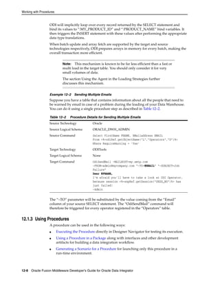Working with Procedures 
ODI will implicitly loop over every record returned by the SELECT statement and 
bind its values to “:MY_PRODUCT_ID” and “:PRODUCT_NAME” bind variables. It 
then triggers the INSERT statement with these values after performing the appropriate 
data type translations. 
When batch update and array fetch are supported by the target and source 
technologies respectively, ODI prepares arrays in memory for every batch, making the 
overall transaction more efficient. 
Note: This mechanism is known to be far less efficient than a fast or 
multi load in the target table. You should only consider it for very 
small volumes of data. 
The section Using the Agent in the Loading Strategies further 
discusses this mechanism. 
Example 12–2 Sending Multiple Emails 
Suppose you have a table that contains information about all the people that need to 
be warned by email in case of a problem during the loading of your Data Warehouse. 
You can do it using a single procedure step as described in Table 12–2. 
Table 12–2 Procedure Details for Sending Multiple Emails 
Source Technology Oracle 
Source Logical Schema ORACLE_DWH_ADMIN 
Source Command Select FirstName FNAME, EMailaddress EMAIL 
From <%=odiRef.getObjectName("L","Operators","D")%> 
Where RequireWarning = ’Yes’ 
Target Technology ODITools 
Target Logical Schema None 
Target Command OdiSendMail -MAILHOST=my.smtp.com 
-FROM=admin@mycompany.com “-TO=#EMAIL” “-SUBJECT=Job 
Failure” 
Dear #FNAME, 
I’m afraid you’ll have to take a look at ODI Operator, 
because session <%=snpRef.getSession(“SESS_NO”)%> has 
just failed! 
-Admin 
The “–TO” parameter will be substituted by the value coming from the “Email” 
column of your source SELECT statement. The “OdiSendMail” command will 
therefore be triggered for every operator registered in the “Operators” table. 
12.1.3 Using Procedures 
A procedure can be used in the following ways: 
■ Executing the Procedure directly in Designer Navigator for testing its execution. 
■ Using a Procedure in a Package along with interfaces and other development 
artifacts for building a data integration workflow. 
■ Generating a Scenario for a Procedure for launching only this procedure in a 
run-time environment. 
12-8 Oracle Fusion Middleware Developer's Guide for Oracle Data Integrator 
 