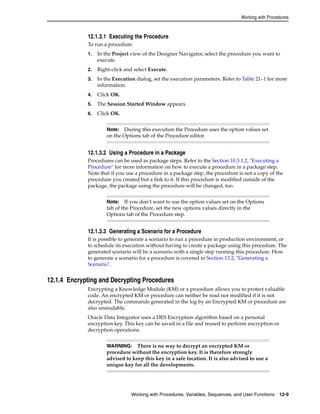 Working with Procedures 
12.1.3.1 Executing the Procedure 
To run a procedure: 
1. In the Project view of the Designer Navigator, select the procedure you want to 
Note: During this execution the Procedure uses the option values set 
on the Options tab of the Procedure editor. 
Note: If you don’t want to use the option values set on the Options 
tab of the Procedure, set the new options values directly in the 
Options tab of the Procedure step. 
Working with Procedures, Variables, Sequences, and User Functions 12-9 
execute. 
2. Right-click and select Execute. 
3. In the Execution dialog, set the execution parameters. Refer to Table 21–1 for more 
information. 
4. Click OK. 
5. The Session Started Window appears. 
6. Click OK. 
12.1.3.2 Using a Procedure in a Package 
Procedures can be used as package steps. Refer to the Section 10.3.1.2, "Executing a 
Procedure" for more information on how to execute a procedure in a package step. 
Note that if you use a procedure in a package step, the procedure is not a copy of the 
procedure you created but a link to it. If this procedure is modified outside of the 
package, the package using the procedure will be changed, too. 
12.1.3.3 Generating a Scenario for a Procedure 
It is possible to generate a scenario to run a procedure in production environment, or 
to schedule its execution without having to create a package using this procedure. The 
generated scenario will be a scenario with a single step running this procedure. How 
to generate a scenario for a procedure is covered in Section 13.2, "Generating a 
Scenario". 
12.1.4 Encrypting and Decrypting Procedures 
Encrypting a Knowledge Module (KM) or a procedure allows you to protect valuable 
code. An encrypted KM or procedure can neither be read nor modified if it is not 
decrypted. The commands generated in the log by an Encrypted KM or procedure are 
also unreadable. 
Oracle Data Integrator uses a DES Encryption algorithm based on a personal 
encryption key. This key can be saved in a file and reused to perform encryption or 
decryption operations. 
WARNING: There is no way to decrypt an encrypted KM or 
procedure without the encryption key. It is therefore strongly 
advised to keep this key in a safe location. It is also advised to use a 
unique key for all the developments. 
 