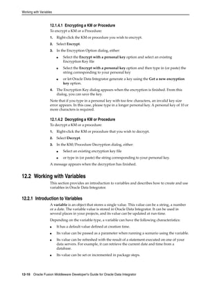 Working with Variables 
12.1.4.1 Encrypting a KM or Procedure 
To encrypt a KM or a Procedure: 
1. Right-click the KM or procedure you wish to encrypt. 
2. Select Encrypt. 
3. In the Encryption Option dialog, either: 
■ Select the Encrypt with a personal key option and select an existing 
Encryption Key file 
■ Select the Encrypt with a personal key option and then type in (or paste) the 
string corresponding to your personal key 
■ or let Oracle Data Integrator generate a key using the Get a new encryption 
key option. 
4. The Encryption Key dialog appears when the encryption is finished. From this 
dialog, you can save the key. 
Note that if you type in a personal key with too few characters, an invalid key size 
error appears. In this case, please type in a longer personal key. A personal key of 10 or 
more characters is required. 
12.1.4.2 Decrypting a KM or Procedure 
To decrypt a KM or a procedure: 
1. Right-click the KM or procedure that you wish to decrypt. 
2. Select Decrypt. 
3. In the KM/Procedure Decryption dialog, either: 
■ Select an existing encryption key file 
■ or type in (or paste) the string corresponding to your personal key. 
A message appears when the decryption has finished. 
12.2 Working with Variables 
This section provides an introduction to variables and describes how to create and use 
variables in Oracle Data Integrator. 
12.2.1 Introduction to Variables 
A variable is an object that stores a single value. This value can be a string, a number 
or a date. The variable value is stored in Oracle Data Integrator. It can be used in 
several places in your projects, and its value can be updated at run-time. 
Depending on the variable type, a variable can have the following characteristics: 
■ It has a default value defined at creation time. 
■ Its value can be passed as a parameter when running a scenario using the variable. 
■ Its value can be refreshed with the result of a statement executed on one of your 
data servers. For example, it can retrieve the current date and time from a 
database. 
■ Its value can be set or incremented in package steps. 
12-10 Oracle Fusion Middleware Developer's Guide for Oracle Data Integrator 
 