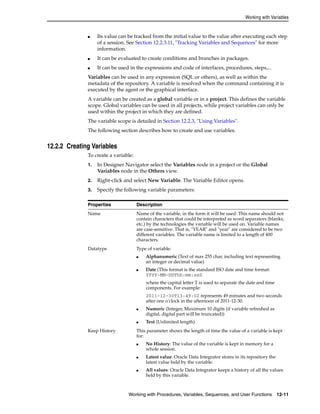 Working with Variables 
■ Its value can be tracked from the initial value to the value after executing each step 
of a session. See Section 12.2.3.11, "Tracking Variables and Sequences" for more 
information. 
■ It can be evaluated to create conditions and branches in packages. 
■ It can be used in the expressions and code of interfaces, procedures, steps,... 
Variables can be used in any expression (SQL or others), as well as within the 
metadata of the repository. A variable is resolved when the command containing it is 
executed by the agent or the graphical interface. 
A variable can be created as a global variable or in a project. This defines the variable 
scope. Global variables can be used in all projects, while project variables can only be 
used within the project in which they are defined. 
The variable scope is detailed in Section 12.2.3, "Using Variables". 
The following section describes how to create and use variables. 
Working with Procedures, Variables, Sequences, and User Functions 12-11 
12.2.2 Creating Variables 
To create a variable: 
1. In Designer Navigator select the Variables node in a project or the Global 
Variables node in the Others view. 
2. Right-click and select New Variable. The Variable Editor opens. 
3. Specify the following variable parameters: 
Properties Description 
Name Name of the variable, in the form it will be used. This name should not 
contain characters that could be interpreted as word separators (blanks, 
etc.) by the technologies the variable will be used on. Variable names 
are case-sensitive. That is, "YEAR" and "year" are considered to be two 
different variables. The variable name is limited to a length of 400 
characters. 
Datatype Type of variable: 
■ Alphanumeric (Text of max 255 char, including text representing 
an integer or decimal value) 
■ Date (This format is the standard ISO date and time format: 
YYYY-MM-DDThh:mm:ssZ 
where the capital letter T is used to separate the date and time 
components. For example: 
2011-12-30T13:49:02 represents 49 minutes and two seconds 
after one o'clock in the afternoon of 2011-12-30. 
■ Numeric (Integer, Maximum 10 digits (if variable refreshed as 
digital, digital part will be truncated)) 
■ Text (Unlimited length) 
Keep History This parameter shows the length of time the value of a variable is kept 
for: 
■ No History: The value of the variable is kept in memory for a 
whole session. 
■ Latest value: Oracle Data Integrator stores in its repository the 
latest value held by the variable. 
■ All values: Oracle Data Integrator keeps a history of all the values 
held by this variable. 
 