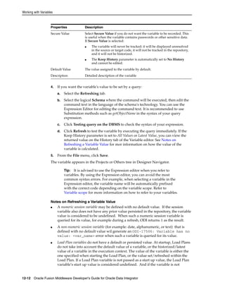 Working with Variables 
Properties Description 
Secure Value Select Secure Value if you do not want the variable to be recorded. This 
is useful when the variable contains passwords or other sensitive data. 
If Secure Value is selected: 
■ The variable will never be tracked: it will be displayed unresolved 
in the source or target code, it will not be tracked in the repository, 
and it will not be historized. 
■ The Keep History parameter is automatically set to No History 
and cannot be edited. 
Default Value The value assigned to the variable by default. 
Description Detailed description of the variable 
4. If you want the variable's value to be set by a query: 
a. Select the Refreshing tab. 
b. Select the logical Schema where the command will be executed, then edit the 
command text in the language of the schema's technology. You can use the 
Expression Editor for editing the command text. It is recommended to use 
Substitution methods such as getObjectName in the syntax of your query 
expression. 
c. Click Testing query on the DBMS to check the syntax of your expression. 
d. Click Refresh to test the variable by executing the query immediately. If the 
Keep History parameter is set to All Values or Latest Value, you can view the 
returned value on the History tab of the Variable editor. See Notes on 
Refreshing a Variable Value for mor information on how the value of the 
variable is calculated. 
5. From the File menu, click Save. 
The variable appears in the Projects or Others tree in Designer Navigator. 
Tip: It is advised to use the Expression editor when you refer to 
variables. By using the Expression editor, you can avoid the most 
common syntax errors. For example, when selecting a variable in the 
Expression editor, the variable name will be automatically prefixed 
with the correct code depending on the variable scope. Refer to 
Variable scope for more information on how to refer to your variables. 
Notes on Refreshing a Variable Value 
■ A numeric session variable may be defined with no default value. If the session 
variable also does not have any prior value persisted in the repository, the variable 
value is considered to be undefined. When such a numeric session variable is 
queried for its value, for example during a refresh, ODI returns 0 as the result. 
■ A non-numeric session variable (for example: date, alphanumeric, or text) that is 
defined with no default value wil generate an ODI-17506: Variable has no 
value: <var_name> error when such a variable is queried for its value. 
■ Load Plan variables do not have a default or persisted value. At startup, Load Plans 
do not take into account the default value of a variable, or the historized/latest 
value of a variable in the execution context. The value of the variable is either the 
one specified when starting the Load Plan, or the value set/refreshed within the 
Load Plan. If a Load Plan variable is not passed as a start up value, the Load Plan 
variable’s start up value is considered undefined. And if the variable is not 
12-12 Oracle Fusion Middleware Developer's Guide for Oracle Data Integrator 
 