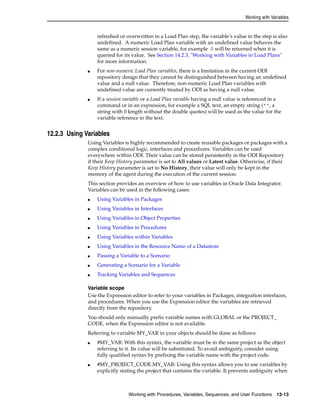 Working with Variables 
refreshed or overwritten in a Load Plan step, the variable’s value in the step is also 
undefined. A numeric Load Plan variable with an undefined value behaves the 
same as a numeric session variable, for example 0 will be returned when it is 
queried for its value. See Section 14.2.3, "Working with Variables in Load Plans" 
for more information. 
■ For non-numeric Load Plan variables, there is a limitation in the current ODI 
repository design that they cannot be distinguished between having an undefined 
value and a null value. Therefore, non-numeric Load Plan variables with 
undefined value are currently treated by ODI as having a null value. 
■ If a session variable or a Load Plan variable having a null value is referenced in a 
command or in an expression, for example a SQL text, an empty string ("", a 
string with 0 length without the double quotes) will be used as the value for the 
variable reference in the text. 
Working with Procedures, Variables, Sequences, and User Functions 12-13 
12.2.3 Using Variables 
Using Variables is highly recommended to create reusable packages or packages with a 
complex conditional logic, interfaces and procedures. Variables can be used 
everywhere within ODI. Their value can be stored persistently in the ODI Repository 
if their Keep History parameter is set to All values or Latest value. Otherwise, if their 
Keep History parameter is set to No History, their value will only be kept in the 
memory of the agent during the execution of the current session. 
This section provides an overview of how to use variables in Oracle Data Integrator. 
Variables can be used in the following cases: 
■ Using Variables in Packages 
■ Using Variables in Interfaces 
■ Using Variables in Object Properties 
■ Using Variables in Procedures 
■ Using Variables within Variables 
■ Using Variables in the Resource Name of a Datastore 
■ Passing a Variable to a Scenario 
■ Generating a Scenario for a Variable 
■ Tracking Variables and Sequences 
Variable scope 
Use the Expression editor to refer to your variables in Packages, integration interfaces, 
and procedures. When you use the Expression editor the variables are retrieved 
directly from the repository. 
You should only manually prefix variable names with GLOBAL or the PROJECT_ 
CODE, when the Expression editor is not available. 
Referring to variable MY_VAR in your objects should be done as follows: 
■ #MY_VAR: With this syntax, the variable must be in the same project as the object 
referring to it. Its value will be substituted. To avoid ambiguity, consider using 
fully qualified syntax by prefixing the variable name with the project code. 
■ #MY_PROJECT_CODE.MY_VAR: Using this syntax allows you to use variables by 
explicitly stating the project that contains the variable. It prevents ambiguity when 
 