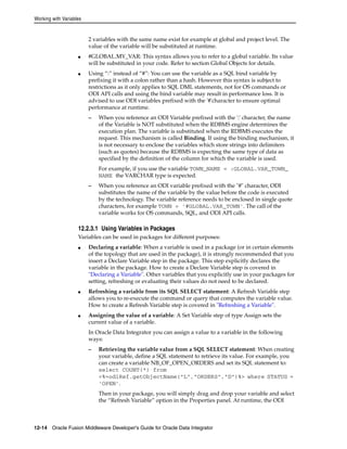 Working with Variables 
2 variables with the same name exist for example at global and project level. The 
value of the variable will be substituted at runtime. 
■ #GLOBAL.MY_VAR: This syntax allows you to refer to a global variable. Its value 
will be substituted in your code. Refer to section Global Objects for details. 
■ Using “:” instead of “#”: You can use the variable as a SQL bind variable by 
prefixing it with a colon rather than a hash. However this syntax is subject to 
restrictions as it only applies to SQL DML statements, not for OS commands or 
ODI API calls and using the bind variable may result in performance loss. It is 
advised to use ODI variables prefixed with the '#'character to ensure optimal 
performance at runtime. 
– When you reference an ODI Variable prefixed with the ':' character, the name 
of the Variable is NOT substituted when the RDBMS engine determines the 
execution plan. The variable is substituted when the RDBMS executes the 
request. This mechanism is called Binding. If using the binding mechanism, it 
is not necessary to enclose the variables which store strings into delimiters 
(such as quotes) because the RDBMS is expecting the same type of data as 
specified by the definition of the column for which the variable is used. 
For example, if you use the variable TOWN_NAME = :GLOBAL.VAR_TOWN_ 
NAME the VARCHAR type is expected. 
– When you reference an ODI variable prefixed with the "#" character, ODI 
substitutes the name of the variable by the value before the code is executed 
by the technology. The variable reference needs to be enclosed in single quote 
characters, for example TOWN = '#GLOBAL.VAR_TOWN'. The call of the 
variable works for OS commands, SQL, and ODI API calls. 
12.2.3.1 Using Variables in Packages 
Variables can be used in packages for different purposes: 
■ Declaring a variable: When a variable is used in a package (or in certain elements 
of the topology that are used in the package), it is strongly recommended that you 
insert a Declare Variable step in the package. This step explicitly declares the 
variable in the package. How to create a Declare Variable step is covered in 
"Declaring a Variable". Other variables that you explicitly use in your packages for 
setting, refreshing or evaluating their values do not need to be declared. 
■ Refreshing a variable from its SQL SELECT statement: A Refresh Variable step 
allows you to re-execute the command or query that computes the variable value. 
How to create a Refresh Variable step is covered in "Refreshing a Variable". 
■ Assigning the value of a variable: A Set Variable step of type Assign sets the 
current value of a variable. 
In Oracle Data Integrator you can assign a value to a variable in the following 
ways: 
– Retrieving the variable value from a SQL SELECT statement: When creating 
your variable, define a SQL statement to retrieve its value. For example, you 
can create a variable NB_OF_OPEN_ORDERS and set its SQL statement to: 
select COUNT(*) from 
<%=odiRef.getObjectName("L","ORDERS","D")%> where STATUS = 
‘OPEN’. 
Then in your package, you will simply drag and drop your variable and select 
the “Refresh Variable” option in the Properties panel. At runtime, the ODI 
12-14 Oracle Fusion Middleware Developer's Guide for Oracle Data Integrator 
 