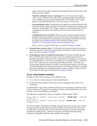 Working with Variables 
agent will execute the SQL statement and assign the first returned value of the 
result set to the variable. 
– Explicitly setting the value in a package: You can also manually assign a 
value to your variable for the scope of your package. Simply drag and drop 
your variable into your package and select the “Set Variable” and “Assign” 
options in the Properties panel as well as the value you want to set. 
– Incrementing the value: Incrementing only applies to variables defined with a 
numeric data type. Drag and drop your numeric variable into the package and 
select the “Set Variable” and “Assign” options in the Properties panel as well 
as the desired increment. Note that the increment value can be positive or 
negative. 
– Assigning the value at runtime: When you start a scenario generated from a 
package containing variables, you can set the values of its variables. You can 
do that in the StartScenario command by specifying the VARIABLE=VALUE 
list. Refer to the OdiStartLoadPlan API command and the section 
Section 21.3.2, "Executing a Scenario from a Command Line". 
How to create a Assign Variable step is covered in "Setting a Variable". 
■ Incrementing a numeric value: A Set Variable step of type Increment increases or 
decreases a numeric value by the specified amount. How to create a Set Variable 
step is covered in "Setting a Variable". 
■ Evaluating the value for conditional branching: An Evaluate Variable step acts 
like an IF-ELSE step. It tests the current value of a variable and branches in a 
package depending on the result of the comparison. For example, you can choose 
to execute interfaces A and B of your package only if variable EXEC_A_AND_B is 
set to “YES”, otherwise you would execute interfaces B and C. To do this, you 
would simply drag and drop the variable in your package diagram, and select the 
“Evaluate Variable” type in the properties panel. Evaluating variables in a package 
allows great flexibility in designing reusable, complex workflows. How to create 
an Evaluate Variable step is covered in Evaluating a Variable. 
12.2.3.2 Using Variables in Interfaces 
Variables can be used in interfaces in two different ways: 
1. As a value for a textual option of a Knowledge Module. 
2. In all Oracle Data Integrator expressions such as mappings, filters, joins, and 
Working with Procedures, Variables, Sequences, and User Functions 12-15 
constraints. 
To substitute the value of the variable into the text of an expression, precede its name 
by the '#' character. The agent or the graphical interface will substitute the value of the 
variable in the command before executing it. 
The following example shows the use of a global variable named 'YEAR': 
Update CLIENT set LASTDATE = sysdate where DATE_YEAR = '#GLOBAL.YEAR' /* DATE_YEAR 
is CHAR type */ 
Update CLIENT set LASTDATE = sysdate where DATE_YEAR = #GLOBAL.YEAR /* DATE_YEAR 
is NUMERIC type */ 
The "bind variable" mechanism of the SQL language can also be used, however, this is 
less efficient, because the relational database engine does not know the value of the 
variable when it constructs the execution plan for the query. To use this mechanism, 
precede the variable by the ':' character, and make sure that the datatype being 
searched is compatible with that of the variable. For example: 
 
