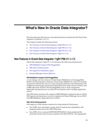 What’s New In Oracle Data Integrator? 
This document describes the new and enhanced features introduced with Oracle Data 
Integrator 11g Release 1 (11.1.1). 
This chapter includes the following sections: 
xxi 
■ New Features in Oracle Data Integrator 11gR1 PS6 (11.1.1.7) 
■ New Features in Oracle Data Integrator 11gR1 PS2 (11.1.1.6) 
■ New Features in Oracle Data Integrator 11gR1 PS1 (11.1.1.5) 
■ New Features in Oracle Data Integrator 11gR1 (11.1.1.3) 
New Features in Oracle Data Integrator 11gR1 PS6 (11.1.1.7) 
Oracle Data Integrator 11gR1 (11.1.1.7) introduces the following enhancements: 
■ ODI WebSphere Support (Hot-Pluggability) 
■ XML Driver Enhancements 
■ SSL Support for Standalone Agent 
■ Include EDQ Open Tool in ODI Core 
ODI WebSphere Support (Hot-Pluggability) 
A core strategy and a key feature of Oracle Fusion Middleware is hot-pluggability. 
Built for the heterogeneous enterprise, Oracle Fusion Middleware consists of modular 
component software that runs on a range of popular platforms and interoperates with 
middleware technologies and business applications from other software vendors such 
as IBM, Microsoft, and SAP. The hot-pluggability aims to make components 
deployable and operational in non-Oracle environments and on multiple application 
servers. 
This ODI release introduces the support of IBM WebSphere Application Server (WAS). 
ODI Agents and datasources can now be deployed on Oracle WebLogic Server (WLS) 
and IBM WebSphere Application Server (WAS). 
XML Driver Enhancements 
Full support for XML Schema constructs by using standard Oracle parser: 
■ New JDBC driver parameter compat_mode to indicate the compatibility with 
mapping modes such as the XDK XSD parser. 
■ New JDBC driver command WRITEMAPPINGFILE to help understand the 
relational structure that has been created for the XSD/DTD file. The mapping file 
 
