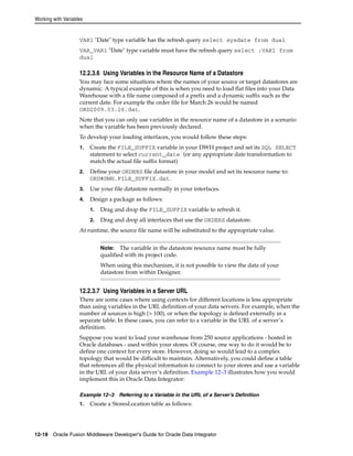 Working with Variables 
VAR1 "Date" type variable has the refresh query select sysdate from dual 
VAR_VAR1 "Date" type variable must have the refresh query select :VAR1 from 
dual 
12.2.3.6 Using Variables in the Resource Name of a Datastore 
You may face some situations where the names of your source or target datastores are 
dynamic. A typical example of this is when you need to load flat files into your Data 
Warehouse with a file name composed of a prefix and a dynamic suffix such as the 
current date. For example the order file for March 26 would be named 
ORD2009.03.26.dat. 
Note that you can only use variables in the resource name of a datastore in a scenario 
when the variable has been previously declared. 
To develop your loading interfaces, you would follow these steps: 
1. Create the FILE_SUFFIX variable in your DWH project and set its SQL SELECT 
statement to select current_date (or any appropriate date transformation to 
match the actual file suffix format) 
2. Define your ORDERS file datastore in your model and set its resource name to: 
ORD#DWH.FILE_SUFFIX.dat. 
3. Use your file datastore normally in your interfaces. 
4. Design a package as follows: 
1. Drag and drop the FILE_SUFFIX variable to refresh it. 
2. Drag and drop all interfaces that use the ORDERS datastore. 
At runtime, the source file name will be substituted to the appropriate value. 
Note: The variable in the datastore resource name must be fully 
qualified with its project code. 
When using this mechanism, it is not possible to view the data of your 
datastore from within Designer. 
12.2.3.7 Using Variables in a Server URL 
There are some cases where using contexts for different locations is less appropriate 
than using variables in the URL definition of your data servers. For example, when the 
number of sources is high (> 100), or when the topology is defined externally in a 
separate table. In these cases, you can refer to a variable in the URL of a server’s 
definition. 
Suppose you want to load your warehouse from 250 source applications - hosted in 
Oracle databases - used within your stores. Of course, one way to do it would be to 
define one context for every store. However, doing so would lead to a complex 
topology that would be difficult to maintain. Alternatively, you could define a table 
that references all the physical information to connect to your stores and use a variable 
in the URL of your data server’s definition. Example 12–3 illustrates how you would 
implement this in Oracle Data Integrator: 
Example 12–3 Referring to a Variable in the URL of a Server’s Definition 
1. Create a StoresLocation table as follows: 
12-18 Oracle Fusion Middleware Developer's Guide for Oracle Data Integrator 
 
