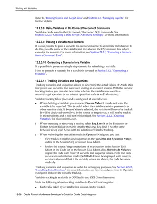 Working with Variables 
Refer to "Binding Source and Target Data" and Section 4.3, "Managing Agents" for 
further details. 
12.2.3.8 Using Variables in On Connect/Disconnect Commands 
Variables can be used in the On connect/Disconnect SQL commands. See 
Section 4.2.2.3, "Creating a Data Server (Advanced Settings)" for more information. 
12.2.3.9 Passing a Variable to a Scenario 
It is also possible to pass a variable to a scenario in order to customize its behavior. To 
do this, pass the name of the variable and its value on the OS command line which 
executes the scenario. For more information, see Section 21.3.2, "Executing a Scenario 
from a Command Line". 
12.2.3.10 Generating a Scenario for a Variable 
It is possible to generate a single step scenario for refreshing a variable. 
How to generate a scenario for a variable is covered in Section 13.2, "Generating a 
Scenario". 
12.2.3.11 Tracking Variables and Sequences 
Tracking variables and sequences allows to determine the actual values of Oracle Data 
Integrator user variables that were used during an executed session. With the variable 
tracking feature you can also determine whether the variable was used in a 
source/target operation or an internal operation such as an Evaluate step. 
Variable tracking takes place and is configured at several levels: 
■ When defining a variable, you can select Secure Value if you do not want the 
variable to be recorded. This is useful when the variable contains passwords or 
other sensitive data. If Secure Value is selected, the variable will never be tracked: 
It will be displayed unresolved in the source or target code, it will not be tracked 
in the repository, and it will not be historized. See Section 12.2.2, "Creating 
Variables" for more information. 
■ When executing or restarting a session, select Log Level 6 in the Execution or 
Restart Session dialog to enable variable tracking. Log level 6 has the same 
behavior as log level 5, but with the addition of variable tracking. 
■ When reviewing the execution results in Operator Navigator, you can: 
– View tracked variables and sequences in the Variables and Sequence Values 
section of the Session Step or Session Task Editor. 
– Review the source/target operations of an execution in the Session Task 
Editor. In the Code tab of the Session Task Editor, click Show/Hide Values to 
display the code with resolved variable and sequence values. Note that only 
variables in substitution mode (#VARIABLE) can be displayed with resolved 
variable values and that if the variable values are shown, the code becomes 
read-only. 
Tracking variables and sequences is useful for debugging purposes. See Section 22.2.3, 
"Handling Failed Sessions" for more information on how to analyze errors in Operator 
Navigator and activate variable tracking. 
Variable tracking is available in ODI Studio and ODI Console sessions. 
Note the following when tracking variables in Oracle Data Integrator: 
■ Each value taken by a variable in a session can be tracked. 
12-20 Oracle Fusion Middleware Developer's Guide for Oracle Data Integrator 
 