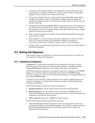 Working with Sequences 
■ The values of all tracked variables can be displayed at step and task level. This 
includes when a variable is modified by a step or a task, the Step or Task Editor 
displays the name and the new value of the variable. 
■ The source and target code for a step or task can be viewed either with resolved 
variable and sequence values or with hidden variable values that display the 
variable and sequence names. Note that if the variable values are shown, the code 
becomes read-only. 
■ Variables that are defined as Secure Value, such passwords, are never displayed in 
the resolved code or variable list. A secure variable does not persist any value in 
the repository, even if it is refreshed. Note also that the refresh of a secure variable 
does not work across two sessions. 
■ When a session is purged, all variable values attached to that session are purged 
along with the session. 
■ Bind variables (:VARIABLE_NAME) and native sequences (:<SEQUENCE_NAME>_ 
NEXTVAL) cannot be tracked, only substituted variables and sequences 
(#VARIABLE_NAME and #<SEQUENCE_NAME>_NEXTVAL) can be tracked. 
■ Tracked values are exported and imported as part of a sesssion when the session is 
exported or imported. 
12.3 Working with Sequences 
This section provides an introduction to sequences and describes how to create and 
use sequences in Oracle Data Integrator. 
12.3.1 Introduction to Sequences 
A Sequence is a variable that increments itself automatically each time it is used. 
Between two uses, the value can be stored in the repository or managed within an 
external RDBMS table. Sequences can be strings, lists, tuples or dictionaries. 
Oracle Data Integrator sequences are intended to map native sequences from RDBMS 
engines, or to simulate sequences when they do not exist in the RDBMS engine. 
Non-native sequences’ values can be stored in the Repository or managed within a cell 
of an external RDBMS table. 
A sequence can be created as a global sequence or in a project. Global sequences are 
common to all projects, whereas project sequences are only available in the project 
where they are defined. 
Oracle Data Integrator supports three types of sequences: 
■ Standard sequences, whose current values ares stored in the Repository. 
■ Specific sequences, whose current values are stored in an RDBMS table cell. 
Oracle Data Integrator reads the value, locks the row (for concurrent updates) and 
updates the row after the last increment. 
■ Native sequence, that maps a RDBMS-managed sequence. 
Note the following on standard and specific sequences: 
■ Oracle Data Integrator locks the sequence when it is being used for multi-user 
management, but does not handle the sequence restart points. In other words, the 
SQL statement ROLLBACK does not return the sequence to its value at the 
beginning of the transaction. 
Working with Procedures, Variables, Sequences, and User Functions 12-21 
 