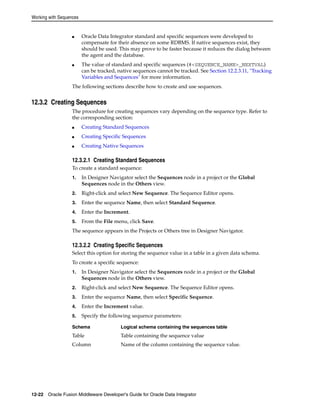 Working with Sequences 
■ Oracle Data Integrator standard and specific sequences were developed to 
compensate for their absence on some RDBMS. If native sequences exist, they 
should be used. This may prove to be faster because it reduces the dialog between 
the agent and the database. 
■ The value of standard and specific sequences (#<SEQUENCE_NAME>_NEXTVAL) 
can be tracked, native sequences cannot be tracked. See Section 12.2.3.11, "Tracking 
Variables and Sequences" for more information. 
The following sections describe how to create and use sequences. 
12.3.2 Creating Sequences 
The procedure for creating sequences vary depending on the sequence type. Refer to 
the corresponding section: 
■ Creating Standard Sequences 
■ Creating Specific Sequences 
■ Creating Native Sequences 
12.3.2.1 Creating Standard Sequences 
To create a standard sequence: 
1. In Designer Navigator select the Sequences node in a project or the Global 
Sequences node in the Others view. 
2. Right-click and select New Sequence. The Sequence Editor opens. 
3. Enter the sequence Name, then select Standard Sequence. 
4. Enter the Increment. 
5. From the File menu, click Save. 
The sequence appears in the Projects or Others tree in Designer Navigator. 
12.3.2.2 Creating Specific Sequences 
Select this option for storing the sequence value in a table in a given data schema. 
To create a specific sequence: 
1. In Designer Navigator select the Sequences node in a project or the Global 
Sequences node in the Others view. 
2. Right-click and select New Sequence. The Sequence Editor opens. 
3. Enter the sequence Name, then select Specific Sequence. 
4. Enter the Increment value. 
5. Specify the following sequence parameters: 
Schema Logical schema containing the sequences table 
Table Table containing the sequence value 
Column Name of the column containing the sequence value. 
12-22 Oracle Fusion Middleware Developer's Guide for Oracle Data Integrator 
 