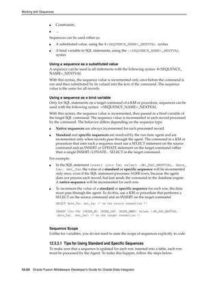 Working with Sequences 
■ Constraints, 
■ ... 
Sequences can be used either as: 
■ A substituted value, using the #<SEQUENCE_NAME>_NEXTVAL syntax 
■ A bind variable in SQL statements, using the :<SEQUENCE_NAME>_NEXTVAL 
syntax 
Using a sequence as a substituted value 
A sequence can be used in all statements with the following syntax: #<SEQUENCE_ 
NAME>_NEXTVAL 
With this syntax, the sequence value is incremented only once before the command is 
run and then substituted by its valued into the text of the command. The sequence 
value is the same for all records. 
Using a sequence as a bind variable 
Only for SQL statements on a target command of a KM or procedure, sequences can be 
used with the following syntax: :<SEQUENCE_NAME>_NEXTVAL 
With this syntax, the sequence value is incremented, then passed as a bind variable of 
the target SQL command. The sequence value is incremented in each record processed 
by the command. The behavior differs depending on the sequence type: 
■ Native sequences are always incremented for each processed record. 
■ Standard and specific sequences are resolved by the run-time agent and are 
incremented only when records pass through the agent. The command in a KM or 
procedure that uses such a sequence must use a SELECT statement on the source 
command and an INSERT or UPDATE statement on the target command rather 
than a single INSERT/UPDATE... SELECT in the target command. 
For example: 
■ In the SQL statement insert into fac select :NO_FAC_NEXTVAL, date_ 
fac, mnt_fac the value of a standard or specific sequence will be incremented 
only once, even if the SQL statement processes 10,000 rows, because the agent 
does not process each record, but just sends the command to the database engine. 
A native sequence will be incremented for each row. 
■ To increment the value of a standard or specific sequence for each row, the data 
must pass through the agent. To do this, use a KM or procedure that performs a 
SELECT on the source command and an INSERT on the target command: 
SELECT date_fac, mnt_fac /* on the source connection */ 
INSERT into FAC (ORDER_NO, ORDER_DAT, ORDER_AMNT) values (:NO_FAC_NEXTVAL, 
:date_fac, :mnt_fac) /* on the target connection */ 
Sequence Scope 
Unlike for variables, you do not need to state the scope of sequences explicitly in code. 
12.3.3.1 Tips for Using Standard and Specific Sequences 
To make sure that a sequence is updated for each row inserted into a table, each row 
must be processed by the Agent. To make this happen, follow the steps below: 
12-24 Oracle Fusion Middleware Developer's Guide for Oracle Data Integrator 
 