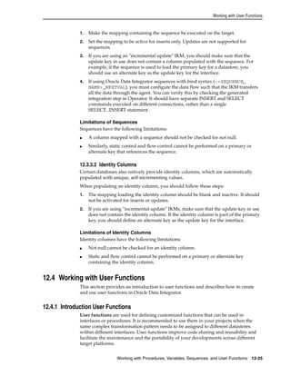 Working with User Functions 
1. Make the mapping containing the sequence be executed on the target. 
2. Set the mapping to be active for inserts only. Updates are not supported for 
Working with Procedures, Variables, Sequences, and User Functions 12-25 
sequences. 
3. If you are using an "incremental update" IKM, you should make sure that the 
update key in use does not contain a column populated with the sequence. For 
example, if the sequence is used to load the primary key for a datastore, you 
should use an alternate key as the update key for the interface. 
4. If using Oracle Data Integrator sequences with bind syntax (:<SEQUENCE_ 
NAME>_NEXTVAL), you must configure the data flow such that the IKM transfers 
all the data through the agent. You can verify this by checking the generated 
integration step in Operator. It should have separate INSERT and SELECT 
commands executed on different connections, rather than a single 
SELECT...INSERT statement. 
Limitations of Sequences 
Sequences have the following limitations: 
■ A column mapped with a sequence should not be checked for not null. 
■ Similarly, static control and flow control cannot be performed on a primary or 
alternate key that references the sequence. 
12.3.3.2 Identity Columns 
Certain databases also natively provide identity columns, which are automatically 
populated with unique, self-incrementing values. 
When populating an identity column, you should follow these steps: 
1. The mapping loading the identity column should be blank and inactive. It should 
not be activated for inserts or updates. 
2. If you are using "incremental update" IKMs, make sure that the update key in use 
does not contain the identity column. If the identity column is part of the primary 
key, you should define an alternate key as the update key for the interface. 
Limitations of Identity Columns 
Identity columns have the following limitations: 
■ Not null cannot be checked for an identity column. 
■ Static and flow control cannot be performed on a primary or alternate key 
containing the identity column. 
12.4 Working with User Functions 
This section provides an introduction to user functions and describes how to create 
and use user functions in Oracle Data Integrator. 
12.4.1 Introduction User Functions 
User functions are used for defining customized functions that can be used in 
interfaces or procedures. It is recommended to use them in your projects when the 
same complex transformation pattern needs to be assigned to different datastores 
within different interfaces. User functions improve code sharing and reusability and 
facilitate the maintenance and the portability of your developments across different 
target platforms. 
 