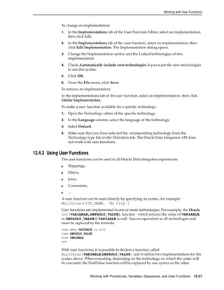 Working with User Functions 
To change an implementation: 
1. In the Implementations tab of the User Function Editor, select an implementation, 
then click Edit. 
2. In the Implementations tab of the user function, select an implementation, then 
click Edit Implementation. The Implementation dialog opens. 
3. Change the Implementation syntax and the Linked technologies of this 
implementation 
4. Check Automatically include new technologies if you want the new technologies 
to use this syntax. 
5. Click OK. 
6. From the File menu, click Save. 
To remove an implementation: 
In the implementations tab of the user function, select an implementation, then click 
Delete Implementation. 
To make a user function available for a specific technology: 
1. Open the Technology editor of the specific technology. 
2. In the Language column, select the language of the technology. 
3. Select Default. 
4. Make sure that you have selected the corresponding technology from the 
Technology type list on the Definition tab. The Oracle Data Integrator API does 
not work with user functions. 
Working with Procedures, Variables, Sequences, and User Functions 12-27 
12.4.3 Using User Functions 
The user functions can be used in all Oracle Data Integrator expressions: 
■ Mappings, 
■ Filters, 
■ Joins, 
■ Constraints, 
■ ... 
A user function can be used directly by specifying its syntax, for example: 
NullValue(CITY_NAME, 'No City') 
User functions are implemented in one or more technologies. For example, the Oracle 
nvl(VARIABLE,DEFAULT_VALUE), function - which returns the value of VARIABLE, 
or DEFAULT_VALUE if VARIABLE is null - has no equivalent in all technologies and 
must be replaced by the formula: 
case when VARIABLE is null 
then DEFAULT_VALUE 
else VARIABLE 
end 
With user functions, it is possible to declare a function called 
NullValue(VARIABLE,DEFAULT_VALUE) and to define two implementations for the 
syntax above. When executing, depending on the technology on which the order will 
be executed, the NullValue function will be replaced by one syntax or the other. 
 