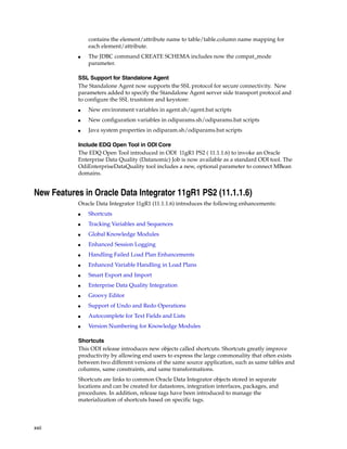 xxii 
contains the element/attribute name to table/table.column name mapping for 
each element/attribute. 
■ The JDBC command CREATE SCHEMA includes now the compat_mode 
parameter. 
SSL Support for Standalone Agent 
The Standalone Agent now supports the SSL protocol for secure connectivity. New 
parameters added to specify the Standalone Agent server side transport protocol and 
to configure the SSL truststore and keystore: 
■ New environment variables in agent.sh/agent.bat scripts 
■ New configuration variables in odiparams.sh/odiparams.bat scripts 
■ Java system properties in odiparam.sh/odiparams.bat scripts 
Include EDQ Open Tool in ODI Core 
The EDQ Open Tool introduced in ODI 11gR1 PS2 ( 11.1.1.6) to invoke an Oracle 
Enterprise Data Quality (Datanomic) Job is now available as a standard ODI tool. The 
OdiEnterpriseDataQuality tool includes a new, optional parameter to connect MBean 
domains. 
New Features in Oracle Data Integrator 11gR1 PS2 (11.1.1.6) 
Oracle Data Integrator 11gR1 (11.1.1.6) introduces the following enhancements: 
■ Shortcuts 
■ Tracking Variables and Sequences 
■ Global Knowledge Modules 
■ Enhanced Session Logging 
■ Handling Failed Load Plan Enhancements 
■ Enhanced Variable Handling in Load Plans 
■ Smart Export and Import 
■ Enterprise Data Quality Integration 
■ Groovy Editor 
■ Support of Undo and Redo Operations 
■ Autocomplete for Text Fields and Lists 
■ Version Numbering for Knowledge Modules 
Shortcuts 
This ODI release introduces new objects called shortcuts. Shortcuts greatly improve 
productivity by allowing end users to express the large commonality that often exists 
between two different versions of the same source application, such as same tables and 
columns, same constraints, and same transformations. 
Shortcuts are links to common Oracle Data Integrator objects stored in separate 
locations and can be created for datastores, integration interfaces, packages, and 
procedures. In addition, release tags have been introduced to manage the 
materialization of shortcuts based on specific tags. 
 
