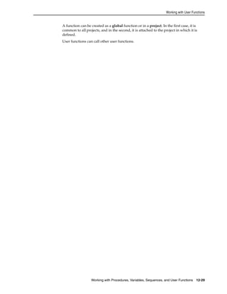 Working with User Functions 
A function can be created as a global function or in a project. In the first case, it is 
common to all projects, and in the second, it is attached to the project in which it is 
defined. 
User functions can call other user functions. 
Working with Procedures, Variables, Sequences, and User Functions 12-29 
 