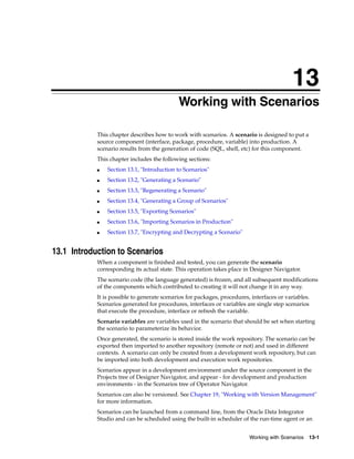 13 
13Working with Scenarios 
This chapter describes how to work with scenarios. A scenario is designed to put a 
source component (interface, package, procedure, variable) into production. A 
scenario results from the generation of code (SQL, shell, etc) for this component. 
This chapter includes the following sections: 
Working with Scenarios 13-1 
■ Section 13.1, "Introduction to Scenarios" 
■ Section 13.2, "Generating a Scenario" 
■ Section 13.3, "Regenerating a Scenario" 
■ Section 13.4, "Generating a Group of Scenarios" 
■ Section 13.5, "Exporting Scenarios" 
■ Section 13.6, "Importing Scenarios in Production" 
■ Section 13.7, "Encrypting and Decrypting a Scenario" 
13.1 Introduction to Scenarios 
When a component is finished and tested, you can generate the scenario 
corresponding its actual state. This operation takes place in Designer Navigator. 
The scenario code (the language generated) is frozen, and all subsequent modifications 
of the components which contributed to creating it will not change it in any way. 
It is possible to generate scenarios for packages, procedures, interfaces or variables. 
Scenarios generated for procedures, interfaces or variables are single step scenarios 
that execute the procedure, interface or refresh the variable. 
Scenario variables are variables used in the scenario that should be set when starting 
the scenario to parameterize its behavior. 
Once generated, the scenario is stored inside the work repository. The scenario can be 
exported then imported to another repository (remote or not) and used in different 
contexts. A scenario can only be created from a development work repository, but can 
be imported into both development and execution work repositories. 
Scenarios appear in a development environment under the source component in the 
Projects tree of Designer Navigator, and appear - for development and production 
environments - in the Scenarios tree of Operator Navigator. 
Scenarios can also be versioned. See Chapter 19, "Working with Version Management" 
for more information. 
Scenarios can be launched from a command line, from the Oracle Data Integrator 
Studio and can be scheduled using the built-in scheduler of the run-time agent or an 
 