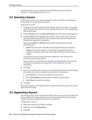 Generating a Scenario 
external scheduler. Scenario execution and scheduling scenarios is covered in 
Chapter 21, "Running Integration Processes". 
13.2 Generating a Scenario 
Generating a scenario for an object compiles the code for this object for deployment 
and execution in a production environment. 
To generate a scenario: 
1. In Designer Navigator double-click the Package, Interface, Procedure or Variable 
under the project for which you want to generate the scenario. The corresponding 
Object Editor opens. 
2. On the Scenarios tab, click Generate Scenario. The New Scenario dialog appears. 
3. Enter the Name and the Version of the scenario. As this name can be used in an 
operating system command, the name is automatically uppercased and special 
characters are replaced by underscores. 
Note that the Name and Version fields of the Scenario are preset with the 
following values: 
– Name: The same name as the latest scenario generated for the component 
– Version: The version number is automatically incremented (if the latest 
version is an integer) or set to the current date (if the latest version is not an 
integer) 
If no scenario has been created yet for the component, a first version of the 
scenario is automatically created. 
New scenarios are named after the component according to the Scenario Naming 
Convention user parameter. See Appendix B, "User Parameters" for more 
information. 
4. Click OK. 
5. If you use variables in the scenario, you can define in the Scenario Variables dialog 
the variables that will be considered as parameters for the scenario. 
■ Select Use All if you want all variables to be parameters 
■ Select Use Selected to use the selected variables to be parameters 
■ Select None to unselect all variables 
6. Click OK. 
The scenario appears on the Scenarios tab and under the Scenarios node of the source 
object under the project. 
13.3 Regenerating a Scenario 
An existing scenario can be regenerated with the same name and version number. This 
lets you replace the existing scenario by a scenario generated from the source object 
contents. Schedules attached to this scenario are preserved. 
To regenerate a scenario: 
1. Select the scenario in the Projects accordion. 
2. Right-click and select Regenerate... 
3. Click OK. 
13-2 Oracle Fusion Middleware Developer's Guide for Oracle Data Integrator 
 