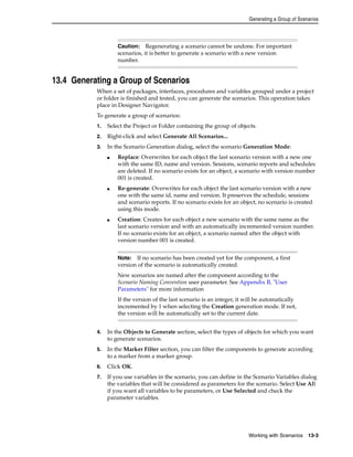 Generating a Group of Scenarios 
Caution: Regenerating a scenario cannot be undone. For important 
scenarios, it is better to generate a scenario with a new version 
number. 
Note: If no scenario has been created yet for the component, a first 
version of the scenario is automatically created. 
New scenarios are named after the component according to the 
Scenario Naming Convention user parameter. See Appendix B, "User 
Parameters" for more information 
If the version of the last scenario is an integer, it will be automatically 
incremented by 1 when selecting the Creation generation mode. If not, 
the version will be automatically set to the current date. 
Working with Scenarios 13-3 
13.4 Generating a Group of Scenarios 
When a set of packages, interfaces, procedures and variables grouped under a project 
or folder is finished and tested, you can generate the scenarios. This operation takes 
place in Designer Navigator. 
To generate a group of scenarios: 
1. Select the Project or Folder containing the group of objects. 
2. Right-click and select Generate All Scenarios... 
3. In the Scenario Generation dialog, select the scenario Generation Mode: 
■ Replace: Overwrites for each object the last scenario version with a new one 
with the same ID, name and version. Sessions, scenario reports and schedules 
are deleted. If no scenario exists for an object, a scenario with version number 
001 is created. 
■ Re-generate: Overwrites for each object the last scenario version with a new 
one with the same id, name and version. It preserves the schedule, sessions 
and scenario reports. If no scenario exists for an object, no scenario is created 
using this mode. 
■ Creation: Creates for each object a new scenario with the same name as the 
last scenario version and with an automatically incremented version number. 
If no scenario exists for an object, a scenario named after the object with 
version number 001 is created. 
4. In the Objects to Generate section, select the types of objects for which you want 
to generate scenarios. 
5. In the Marker Filter section, you can filter the components to generate according 
to a marker from a marker group. 
6. Click OK. 
7. If you use variables in the scenario, you can define in the Scenario Variables dialog 
the variables that will be considered as parameters for the scenario. Select Use All 
if you want all variables to be parameters, or Use Selected and check the 
parameter variables. 
 