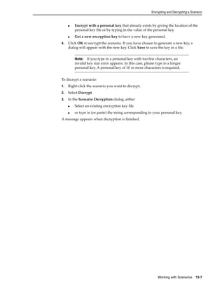 Encrypting and Decrypting a Scenario 
■ Encrypt with a personal key that already exists by giving the location of the 
personal key file or by typing in the value of the personal key. 
■ Get a new encryption key to have a new key generated. 
4. Click OK to encrypt the scenario. If you have chosen to generate a new key, a 
dialog will appear with the new key. Click Save to save the key in a file. 
Note: If you type in a personal key with too few characters, an 
invalid key size error appears. In this case, please type in a longer 
personal key. A personal key of 10 or more characters is required. 
Working with Scenarios 13-7 
To decrypt a scenario: 
1. Right-click the scenario you want to decrypt. 
2. Select Decrypt. 
3. In the Scenario Decryption dialog, either 
■ Select an existing encryption key file 
■ or type in (or paste) the string corresponding to your personal key. 
A message appears when decryption is finished. 
 