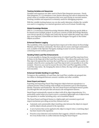 Tracking Variables and Sequences 
Variables and sequences are often used in Oracle Data Integrator processes. Oracle 
Data Integrator 11.1.1.6 introduces a new feature allowing end users to determine the 
actual values of variables and sequences that were used during an executed session. 
Tracking variables and sequences is extremely useful for debugging purposes. 
With the variable tracking feature you can also easily determine whether the variable 
was used in a mapping or an internal operation such as an Evaluate Variable step. 
Global Knowledge Modules 
ODI 11.1.1.6 introduces Global Knowledge Modules (KMs) allowing specific KMs to 
be shared across multiple projects. In previous versions of ODI, Knowledge Modules 
were always specific to a Project and could only be used within the project into which 
they were imported. Global KMs are listed in the Designer Navigator in the Global 
Objects accordion. 
Enhanced Session Logging 
The readability of the execution logs has been improved in this release for Knowledge 
Modules and Procedure commands. The final code for source and target commands is 
now available in the Operator Navigator, making it easier to review executions 
containing several runtime parameters. 
Handling Failed Load Plan Enhancements 
It is now possible to change the execution status of a failed Load Plan step from Error 
to Done on the Steps tab of the Load Plan run Editor. This allows this particular Load 
Plan step to be ignored the next time the Load Plan run is restarted. This is useful, for 
example, when the error causing this Load Plan step to fail is not possible to fix at the 
moment. However, you want to execute the rest of the Load Plan regardless of this 
Load Plan step status. By changing the status to Done, the step will be ignored on the 
next execution. 
xxiii 
Enhanced Variable Handling in Load Plans 
To improve the readability of Load Plans, the Load Plan variables are grouped into 
two tables to distinguish between scenario variables and other variables. 
Smart Export and Import 
Exporting and importing Oracle Data Integrator objects between repositories is a 
common practice when working with multiple environments such as Development, 
Quality Assurance and Production. The new Smart Export and Import feature guides 
you through this task and provides advanced code management features. 
Smart Export automatically exports an object with all its object dependencies. It is 
particularly useful when you want to move a consistent lightweight set of objects from 
one repository to another including only a set of modified objects. 
The Smart Export and Import feature is a lightweight and consistent export and 
import mechanism providing several key features such as: 
■ Automatic and customizable object matching rules between the objects to import 
and the objects already present in the repository 
■ A set of actions that can be applied to the object to import when a matching object 
has been found in the repository 
■ Proactive issue detection and resolution that suggests a default working solution 
for every broken link or conflict detected during the Smart Import 
 