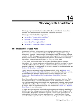 14 
14Working with Load Plans 
This chapter gives an introduction to Load Plans. It describes how to create a Load 
Plan and provides information about how to work with Load Plans. 
This chapter includes the following sections: 
Working with Load Plans 14-1 
■ Section 14.1, "Introduction to Load Plans" 
■ Section 14.2, "Creating a Load Plan" 
■ Section 14.3, "Running Load Plans" 
■ Section 14.4, "Using Load Plans in Production" 
14.1 Introduction to Load Plans 
Oracle Data Integrator is often used for populating very large data warehouses. In 
these use cases, it is common to have thousands of tables being populated using 
hundreds of scenarios. The execution of these scenarios has to be organized in such a 
way that the data throughput from the sources to the target is the most efficient within 
the batch window. Load Plans help the user organizing the execution of scenarios in a 
hierarchy of sequential and parallel steps for these type of use cases. 
A Load Plan is an executable object in Oracle Data Integrator that can contain a 
hierarchy of steps that can be executed conditionally, in parallel or in series. The leaves 
of this hierarchy are Scenarios. Packages, interfaces, variables, and procedures can be 
added to Load Plans for executions in the form of scenarios. For more information, see 
Section 14.2, "Creating a Load Plan". 
Load Plans allow setting and using variables at multiple levels. See Section 14.2.3, 
"Working with Variables in Load Plans" for more information. Load Plans also support 
exception handling strategies in the event of a scenario ending in error. See 
Section 14.2.4, "Handling Load Plan Exceptions and Restartability" for more 
information. 
Load Plans can be started, stopped, and restarted from a command line, from Oracle 
Data Integrator Studio, Oracle Data Integrator Console or a Web Service interface. 
They can also be scheduled using the run-time agent’s built-in scheduler or an external 
scheduler. When a Load Plan is executed, a Load Plan Instance is created. Each attempt 
to run this Load Plan Instance is a separate Load Plan Run. See Chapter 14.3, "Running 
Load Plans" for more information. 
A Load Plan can be modified in production environments and steps can be enabled or 
disabled according to the production needs. Load Plan objects can be designed and 
viewed in the Designer and Operator Navigators. Various design operations (such as 
create, edit, delete, and so forth) can be performed on a Load Plan object if a user 
connects to a development work repository, but some design operations will not be 
 