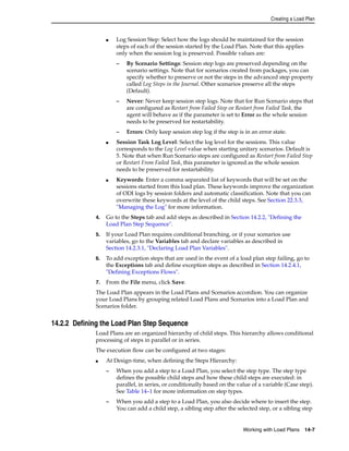 Creating a Load Plan 
■ Log Session Step: Select how the logs should be maintained for the session 
steps of each of the session started by the Load Plan. Note that this applies 
only when the session log is preserved. Possible values are: 
– By Scenario Settings: Session step logs are preserved depending on the 
scenario settings. Note that for scenarios created from packages, you can 
specify whether to preserve or not the steps in the advanced step property 
called Log Steps in the Journal. Other scenarios preserve all the steps 
(Default). 
– Never: Never keep session step logs. Note that for Run Scenario steps that 
are configured as Restart from Failed Step or Restart from Failed Task, the 
agent will behave as if the parameter is set to Error as the whole session 
needs to be preserved for restartability. 
– Errors: Only keep session step log if the step is in an error state. 
■ Session Task Log Level: Select the log level for the sessions. This value 
corresponds to the Log Level value when starting unitary scenarios. Default is 
5. Note that when Run Scenario steps are configured as Restart from Failed Step 
or Restart From Failed Task, this parameter is ignored as the whole session 
needs to be preserved for restartability. 
■ Keywords: Enter a comma separated list of keywords that will be set on the 
sessions started from this load plan. These keywords improve the organization 
of ODI logs by session folders and automatic classification. Note that you can 
overwrite these keywords at the level of the child steps. See Section 22.3.3, 
"Managing the Log" for more information. 
4. Go to the Steps tab and add steps as described in Section 14.2.2, "Defining the 
Working with Load Plans 14-7 
Load Plan Step Sequence". 
5. If your Load Plan requires conditional branching, or if your scenarios use 
variables, go to the Variables tab and declare variables as described in 
Section 14.2.3.1, "Declaring Load Plan Variables". 
6. To add exception steps that are used in the event of a load plan step failing, go to 
the Exceptions tab and define exception steps as described in Section 14.2.4.1, 
"Defining Exceptions Flows". 
7. From the File menu, click Save. 
The Load Plan appears in the Load Plans and Scenarios accordion. You can organize 
your Load Plans by grouping related Load Plans and Scenarios into a Load Plan and 
Scenarios folder. 
14.2.2 Defining the Load Plan Step Sequence 
Load Plans are an organized hierarchy of child steps. This hierarchy allows conditional 
processing of steps in parallel or in series. 
The execution flow can be configured at two stages: 
■ At Design-time, when defining the Steps Hierarchy: 
– When you add a step to a Load Plan, you select the step type. The step type 
defines the possible child steps and how these child steps are executed: in 
parallel, in series, or conditionally based on the value of a variable (Case step). 
See Table 14–1 for more information on step types. 
– When you add a step to a Load Plan, you also decide where to insert the step. 
You can add a child step, a sibling step after the selected step, or a sibling step 
 