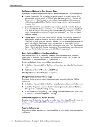 Creating a Load Plan 
Set Advanced Options for Run Scenario Steps 
You can set the following properties for Run Scenario steps in the Property Inspector: 
■ Priority: Priority for this step when the scenario needs to start in parallel. The 
integer value range is from 0 to 100 (100 being the highest priority). Default is 0. 
The priority of a Run Scenario step is evaluated among all runnable scenarios 
within a running Load Plan. The Run Scenario step with the highest priority is 
executed first. 
■ Context: Context that is used for the step execution. Default context is the Load 
Plan context that is defined in the Start Load Plan Dialog when executing a Load 
Plan. Note that if you only specify the Context and no Logical Agent value, the 
step is started on the same physical agent that started the Load Plan, but in this 
specified context. 
■ Logical Agent: Logical agent that is used for the step execution. By default, the 
logical agent, which is defined in the Start Load Plan Dialog when executing a 
Load Plan, is used. Note that if you set only the Logical Agent and no context, the 
step is started with the physical agent corresponding to the specified Logical 
Agent resolved in the context specified when starting the Load Plan. If no Logical 
Agent value is specified, the step is started on the same physical agent that started 
the Load Plan (whether a context is specified for the step or not). 
Open the Linked Object of Run Scenario Steps 
Run Scenario steps can be created for packages, integration interfaces, variables, 
procedures, or scenarios. Once this Run Scenario step is created, you can open the 
Object Editor of the original object to view and edit it. 
To view and edit the linked object of Run Scenario steps: 
1. In the Steps Hierarchy table of the Steps or Exceptions tab, select the Run Scenario 
step. 
2. Right-click and select Open the Linked Object. 
The Object Editor of the linked object is displayed. 
Change the Test Variable in Case Steps 
To change the variable that is used for evaluating the tests defined in the WHEN 
statements: 
1. In the Steps Hierarchy table of the Steps tab or Exceptions tab, select the Case step. 
2. In the Step Properties section of the Properties Inspector, click Lookup Variable. 
This opens the Modify Case Step Dialog. 
3. In the Modify Case Step Dialog, click Lookup Variable and follow the instructions 
in Table 14–3 corresponding to the Case step. 
Define the Exception and Restart Behavior 
Exception and Restart behavior can be set on the steps in the Steps Hierarchy table. See 
Section 14.2.4, "Handling Load Plan Exceptions and Restartability" for more 
information. 
Regenerate Scenarios 
To regenerate all the scenarios of a given Load Plan step, including the scenarios of its 
child steps: 
14-12 Oracle Fusion Middleware Developer's Guide for Oracle Data Integrator 
 