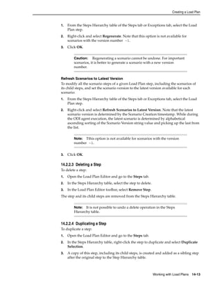 Creating a Load Plan 
1. From the Steps Hierarchy table of the Steps tab or Exceptions tab, select the Load 
Caution: Regenerating a scenario cannot be undone. For important 
scenarios, it is better to generate a scenario with a new version 
number. 
Note: Tthis option is not available for scenarios with the version 
number -1. 
Note: It is not possible to undo a delete operation in the Steps 
Hierarchy table. 
Working with Load Plans 14-13 
Plan step. 
2. Right-click and select Regenerate. Note that this option is not available for 
scenarios with the version number -1. 
3. Click OK. 
Refresh Scenarios to Latest Version 
To modify all the scenario steps of a given Load Plan step, including the scenarios of 
its child steps, and set the scenario version to the latest version available for each 
scenario: 
1. From the Steps Hierarchy table of the Steps tab or Exceptions tab, select the Load 
Plan step. 
2. Right-click and select Refresh Scenarios to Latest Version. Note that the latest 
scenario version is determined by the Scenario Creation timestamp. While during 
the ODI agent execution, the latest scenario is determined by alphabetical 
ascending sorting of the Scenario Version string value and picking up the last from 
the list. 
3. Click OK. 
14.2.2.3 Deleting a Step 
To delete a step: 
1. Open the Load Plan Editor and go to the Steps tab. 
2. In the Steps Hierarchy table, select the step to delete. 
3. In the Load Plan Editor toolbar, select Remove Step. 
The step and its child steps are removed from the Steps Hierarchy table. 
14.2.2.4 Duplicating a Step 
To duplicate a step: 
1. Open the Load Plan Editor and go to the Steps tab. 
2. In the Steps Hierarchy table, right-click the step to duplicate and select Duplicate 
Selection. 
3. A copy of this step, including its child steps, is created and added as a sibling step 
after the original step to the Step Hierarchy table. 
 
