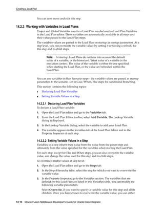 Creating a Load Plan 
You can now move and edit this step. 
14.2.3 Working with Variables in Load Plans 
Project and Global Variables used in a Load Plan are declared as Load Plan Variables 
in the Load Plan editor. These variables are automatically available in all steps and 
their value passed to the Load Plan steps. 
The variables values are passed to the Load Plan on startup as startup parameters. At a 
step level, you can overwrite the variable value (by setting it or forcing a refresh) for 
this step and its child steps. 
Note: At startup, Load Plans do not take into account the default 
value of a variable, or the historized/latest value of a variable in the 
execution context. The value of the variable is either the one specified 
when starting the Load Plan, or the value set/refreshed within the 
Load Plan. 
You can use variables in Run Scenario steps - the variable values are passed as startup 
parameters to the scenario - or in Case/When/Else steps for conditional branching. 
This section contains the following topics: 
■ Declaring Load Plan Variables 
■ Setting Variable Values in a Step 
14.2.3.1 Declaring Load Plan Variables 
To declare a Load Plan variable: 
1. Open the Load Plan editor and go to the Variables tab. 
2. From the Load Plan Editor toolbar, select Add Variable. The Lookup Variable 
dialog is displayed. 
3. In the Lookup Variable dialog, select the variable to add your Load Plan. 
4. The variable appears in the Variables tab of the Load Plan Editor and in the 
Property Inspector of each step. 
14.2.3.2 Setting Variable Values in a Step 
Variables in a step inherit their value from the value from the parent step and 
ultimately from the value specified for the variables when starting the Load Plan. 
For each step, except for Else and When steps, you can also overwrite the variable 
value, and change the value used for this step and its child steps. 
To override variable values at step level: 
1. Open the Load Plan editor and go to the Steps tab. 
2. In the Steps Hierarchy table, select the step for which you want to overwrite the 
variable value. 
3. In the Property Inspector, go to the Variables section. The variables that are 
defined for this Load Plan are listed in this Variables table. You can modify the 
following variable parameters: 
Select Overwrite, if you want to specify a variable value for this step and all its 
children. Once you have chosen to overwrite the variable value, you can either: 
14-14 Oracle Fusion Middleware Developer's Guide for Oracle Data Integrator 
 
