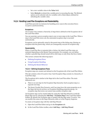 Creating a Load Plan 
– Set a new variable value in the Value field. 
– Select Refresh to refresh this variable prior to executing the step. The Refresh 
option can be selected only for variables with a Select Query defined for 
refreshing the variable value. 
Working with Load Plans 14-15 
14.2.4 Handling Load Plan Exceptions and Restartability 
Load Plans provide two features for handling error cases in the execution flows: 
Exceptions and Restartability. 
Exceptions 
An Exception Step contains a hierarchy of steps that is defined on the Exceptions tab of 
the Load Plan editor. 
You can associate a given exception step to one or more steps in the Load Plan. When a 
step in the Load Plan errors out, the associated exception step is executed 
automatically. 
Exceptions can be optionally raised to the parent step of the failing step. Raising an 
exception fails the parent step, which can consequently execute its exception step. 
Restartability 
When a Load Plan Run is restarted after a failure, the failed Load Plan steps are 
restarted depending on the Restart Type parameter. For example, you can define 
whether a parallel step should restart all its child steps or only those that have failed. 
This section contains the following topics: 
■ Defining Exceptions Flows 
■ Using Exception Handling 
■ Defining the Restart Behavior 
14.2.4.1 Defining Exceptions Flows 
Exception steps are created and defined on the Exceptions tab of the Load Plan Editor. 
This tab contains a list of Exception Steps. Each Exception Step consists in a hierarchy of 
Load Plan steps. 
The Exceptions tab is similar to the Steps tab in the Load Plan editor. The main 
differences are: 
■ There is no root step for the Exception Step hierarchy. Each exception step is a 
separate root step. 
■ The Serial, Parallel, Run Scenario, and Case steps have the same properties as on 
the Steps tab but do not have an Exception Handling properties group. An 
exception step that errors out cannot raise another exception step. 
An Exception step can be created either by using the Add Step Wizard or with the 
Quick Step tool by selecting the Add Step > Exception Step in the Load Plan Editor 
toolbar. By default, the Exception step is created with the Step name: Exception. You 
can modify this name in the Steps Hierarchy table or in the Property Inspector. 
To create an Exception step with the Add Step Wizard: 
1. Open the Load Plan Editor and go to the Exceptions tab. 
2. In the Load Plan Editor toolbar, select Add Step > Add Step Wizard. 
 