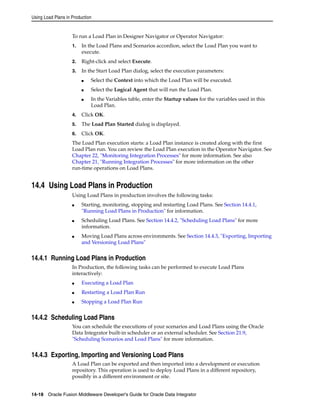 Using Load Plans in Production 
To run a Load Plan in Designer Navigator or Operator Navigator: 
1. In the Load Plans and Scenarios accordion, select the Load Plan you want to 
execute. 
2. Right-click and select Execute. 
3. In the Start Load Plan dialog, select the execution parameters: 
■ Select the Context into which the Load Plan will be executed. 
■ Select the Logical Agent that will run the Load Plan. 
■ In the Variables table, enter the Startup values for the variables used in this 
Load Plan. 
4. Click OK. 
5. The Load Plan Started dialog is displayed. 
6. Click OK. 
The Load Plan execution starts: a Load Plan instance is created along with the first 
Load Plan run. You can review the Load Plan execution in the Operator Navigator. See 
Chapter 22, "Monitoring Integration Processes" for more information. See also 
Chapter 21, "Running Integration Processes" for more information on the other 
run-time operations on Load Plans. 
14.4 Using Load Plans in Production 
Using Load Plans in production involves the following tasks: 
■ Starting, monitoring, stopping and restarting Load Plans. See Section 14.4.1, 
"Running Load Plans in Production" for information. 
■ Scheduling Load Plans. See Section 14.4.2, "Scheduling Load Plans" for more 
information. 
■ Moving Load Plans across environments. See Section 14.4.3, "Exporting, Importing 
and Versioning Load Plans" 
14.4.1 Running Load Plans in Production 
In Production, the following tasks can be performed to execute Load Plans 
interactively: 
■ Executing a Load Plan 
■ Restarting a Load Plan Run 
■ Stopping a Load Plan Run 
14.4.2 Scheduling Load Plans 
You can schedule the executions of your scenarios and Load Plans using the Oracle 
Data Integrator built-in scheduler or an external scheduler. See Section 21.9, 
"Scheduling Scenarios and Load Plans" for more information. 
14.4.3 Exporting, Importing and Versioning Load Plans 
A Load Plan can be exported and then imported into a development or execution 
repository. This operation is used to deploy Load Plans in a different repository, 
possibly in a different environment or site. 
14-18 Oracle Fusion Middleware Developer's Guide for Oracle Data Integrator 
 