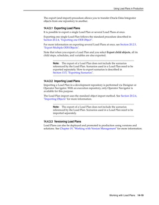 Using Load Plans in Production 
The export (and import) procedure allows you to transfer Oracle Data Integrator 
objects from one repository to another. 
14.4.3.1 Exporting Load Plans 
It is possible to export a single Load Plan or several Load Plans at once. 
Exporting one single Load Plan follows the standard procedure described in 
Section 20.2.4, "Exporting one ODI Object". 
For more information on exporting several Load Plans at once, see Section 20.2.5, 
"Export Multiple ODI Objects". 
Note that when you export a Load Plan and you select Export child objects, all its 
child steps, schedules, and variables are also exported. 
Note: The export of a Load Plan does not include the scenarios 
referenced by the Load Plan. Scenarios used in a Load Plan need to be 
exported separately. How to export scenarios is described in 
Section 13.5, "Exporting Scenarios". 
14.4.3.2 Importing Load Plans 
Importing a Load Plan in a development repository is performed via Designer or 
Operator Navigator. With an execution repository, only Operator Navigator is 
available for this purpose. 
The Load Plan import uses the standard object import method. See Section 20.2.6, 
"Importing Objects" for more information. 
Note: The export of a Load Plan does not include the scenarios 
referenced by the Load Plan. Scenarios used in a Load Plan need to be 
imported separately. 
14.4.3.3 Versioning Load Plans 
Load Plans can also be deployed and promoted to production using versions and 
solutions. See Chapter 19, "Working with Version Management" for more information. 
Working with Load Plans 14-19 
 