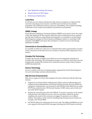 xxv 
■ New Method for Setting Task Names 
■ Shared Library for WLS Agent 
■ Performance Optimization 
Load Plans 
Load Plans are new objects introduced in this release to organize at a high level the 
execution of packages and scenarios. Load Plans provide features for parallel, 
sequential, and conditional scenario execution, restartability, and exception handling. 
Load Plans can be created and modified in production environments. 
OBIEE Lineage 
Oracle Business Intelligence Enterprise Edition (OBIEE) users need to know the origin 
of the data displayed on their reports. When this data is loaded from source systems 
into the data warehouse using Oracle Data Integrator, it is possible to use the Oracle 
Data Integrator Lineage for Oracle Business Intelligence feature to consolidate ODI 
metadata with OBIEE and expose this metadata in a report-to-source data lineage 
dashboard in OBIEE. 
Commands on Connect/Disconnect 
It is possible to define for a data server commands that will be automatically executed 
when connections to this data server are created or closed by ODI components or by a 
session. 
Complex File Technology 
Complex file formats (multiple record files) can now be integrated using the new 
Complex File technology. This technology leverages a new built-in driver that converts 
transparently complex file formats into a relational structure using a Native Schema 
(nXSD) description file. 
Groovy Technology 
Groovy is added to the list of scripting engines supported by Oracle Data Integrator 
for use in knowledge modules and procedures. 
Web Services Enhancements 
Web service support in Oracle Data Integrator has been enhanced with the following 
features: 
■ Support for Container Based Authentication: When external authentication and 
container based authentication with Oracle Platform Security Services (OPSS) are 
configured, authentication can be passed to the ODI Run-Time Web Services using 
HTTP basic authentication, WS-Security headers, SAML tokens and so forth and 
not in the SOAP request. 
■ Support for Asynchronous calls and Callback: A scenario or session can be started 
using the Run-Time Web Services on a one-way operation. When the session 
completes, the result of the execution can trigger an operation on a callback 
address. This pattern can be used for handling long running sessions started, for 
example, from Oracle BPEL. 
■ Full SOAP edition for outbound web services calls: The OdiInvokeWebService tool 
now supports full-formed SOAP messages including the SOAP header and body. 
 
