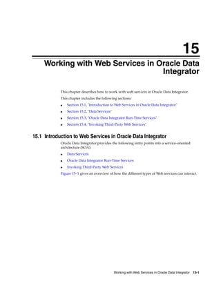 15 
15Working with Web Services in Oracle Data 
Integrator 
This chapter describes how to work with web services in Oracle Data Integrator. 
This chapter includes the following sections: 
■ Section 15.1, "Introduction to Web Services in Oracle Data Integrator" 
Working with Web Services in Oracle Data Integrator 15-1 
■ Section 15.2, "Data Services" 
■ Section 15.3, "Oracle Data Integrator Run-Time Services" 
■ Section 15.4, "Invoking Third-Party Web Services" 
15.1 Introduction to Web Services in Oracle Data Integrator 
Oracle Data Integrator provides the following entry points into a service-oriented 
architecture (SOA): 
■ Data Services 
■ Oracle Data Integrator Run-Time Services 
■ Invoking Third-Party Web Services 
Figure 15–1 gives an overview of how the different types of Web services can interact. 
 