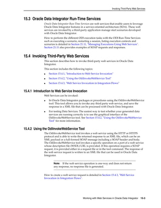 Invoking Third-Party Web Services 
15.3 Oracle Data Integrator Run-Time Services 
Oracle Data Integrator Run-Time Services are web services that enable users to leverage 
Oracle Data Integrator features in a service-oriented architecture (SOA). These web 
services are invoked by a third-party application manage start scenarios developed 
with Oracle Data Integrator. 
How to perform the different ODI execution tasks with the ODI Run-Time Services 
such as executing a scenario, restarting a session, listing execution contexts and 
scenarios is detailed in Section 21.11, "Managing Executions Using Web Services". 
Section 21.11 also provides examples of SOAP requests and responses. 
15.4 Invoking Third-Party Web Services 
This section describes how to invoke third-party web services in Oracle Data 
Integrator. 
This section includes the following topics: 
■ Section 15.4.1, "Introduction to Web Service Invocation" 
■ Section 15.4.2, "Using the OdiInvokeWebService Tool" 
■ Section 15.4.3, "Web Service Invocation in Integration Flows" 
15.4.1 Introduction to Web Service Invocation 
Note: If the web service operation is one-way and does not return 
any response, no response file is generated. 
Working with Web Services in Oracle Data Integrator 15-3 
Web Services can be invoked: 
■ In Oracle Data Integrator packages or procedures using the OdiInvokeWebService 
tool: This tool allows you to invoke any third party web service, and save the 
response in a XML file that can be processed with Oracle Data Integrator. 
■ For testing Data Services: The easiest way to test whether your generated data 
services are running correctly is to use the graphical interface of the 
OdiInvokeWebService tool. See Section 15.4.2, "Using the OdiInvokeWebService 
Tool" for more information. 
15.4.2 Using the OdiInvokeWebService Tool 
The OdiInvokeWebService tool invokes a web service using the HTTP or HTTPS 
protocol and is able to write the returned response to an XML file, which can be an 
XML payload or a full-formed SOAP message including a SOAP header and body. 
The OdiInvokeWebService tool invokes a specific operation on a port of a web service 
whose description file (WSDL) URL is provided. If this operation requires a SOAP 
request, it is provided either in a request file or in the tool command. The response of 
the web service request is written to an XML file that can be used in Oracle Data 
Integrator. 
How to create a web service request is detailed in Section 15.4.3, "Web Service 
Invocation in Integration Flows". 
 