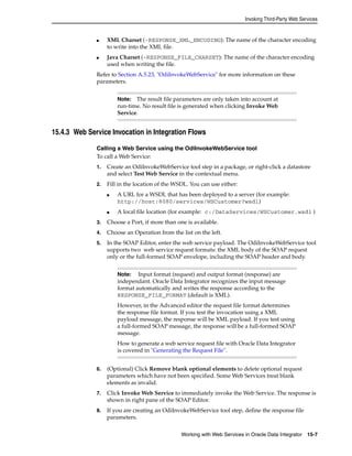 Invoking Third-Party Web Services 
■ XML Charset (-RESPONSE_XML_ENCODING): The name of the character encoding 
Note: The result file parameters are only taken into account at 
run-time. No result file is generated when clicking Invoke Web 
Service. 
Note: Input format (request) and output format (response) are 
independant. Oracle Data Integrator recognizes the input message 
format automatically and writes the response according to the 
RESPONSE_FILE_FORMAT (default is XML). 
However, in the Advanced editor the request file format determines 
the response file format. If you test the invocation using a XML 
payload message, the response will be XML payload. If you test using 
a full-formed SOAP message, the response will be a full-formed SOAP 
message. 
How to generate a web service request file with Oracle Data Integrator 
is covered in "Generating the Request File". 
Working with Web Services in Oracle Data Integrator 15-7 
to write into the XML file. 
■ Java Charset (-RESPONSE_FILE_CHARSET): The name of the character encoding 
used when writing the file. 
Refer to Section A.5.23, "OdiInvokeWebService" for more information on these 
parameters. 
15.4.3 Web Service Invocation in Integration Flows 
Calling a Web Service using the OdiInvokeWebService tool 
To call a Web Service: 
1. Create an OdiInvokeWebService tool step in a package, or right-click a datastore 
and select Test Web Service in the contextual menu. 
2. Fill in the location of the WSDL. You can use either: 
■ A URL for a WSDL that has been deployed to a server (for example: 
http://host:8080/services/WSCustomer?wsdl) 
■ A local file location (for example: c:/DataServices/WSCustomer.wsdl ) 
3. Choose a Port, if more than one is available. 
4. Choose an Operation from the list on the left. 
5. In the SOAP Editor, enter the web service payload. The OdiInvokeWebService tool 
supports two web service request formats: the XML body of the SOAP request 
only or the full-formed SOAP envelope, including the SOAP header and body. 
6. (Optional) Click Remove blank optional elements to delete optional request 
parameters which have not been specified. Some Web Services treat blank 
elements as invalid. 
7. Click Invoke Web Service to immediately invoke the Web Service. The response is 
shown in right pane of the SOAP Editor. 
8. If you are creating an OdiInvokeWebService tool step, define the response file 
parameters. 
 